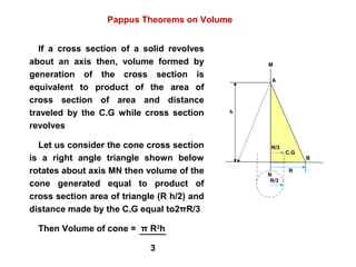 M
N
B
A
R
C.G
R/3
h
R/3
Pappus Theorems on Volume
If a cross section of a solid revolves
about an axis then, volume formed by
generation of the cross section is
equivalent to product of the area of
cross section of area and distance
traveled by the C.G while cross section
revolves
Let us consider the cone cross section
is a right angle triangle shown below
rotates about axis MN then volume of the
cone generated equal to product of
cross section area of triangle (R h/2) and
distance made by the C.G equal to2πR/3
Then Volume of cone = π R2
h
3
 