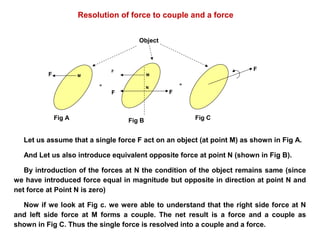 Resolution of force to couple and a force
F
F
F F
F
Fig A Fig B Fig C
= =
Object
M M
N
Let us assume that a single force F act on an object (at point M) as shown in Fig A.
And Let us also introduce equivalent opposite force at point N (shown in Fig B).
By introduction of the forces at N the condition of the object remains same (since
we have introduced force equal in magnitude but opposite in direction at point N and
net force at Point N is zero)
Now if we look at Fig c. we were able to understand that the right side force at N
and left side force at M forms a couple. The net result is a force and a couple as
shown in Fig C. Thus the single force is resolved into a couple and a force.
 