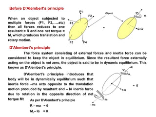 Mt
Object
F1
F2
F4F5
F3
C.G=
Before D'Alembert's principle
When an object subjected to
multiple forces (F1, F2,…..etc)
then all forces reduces to one
resultant = R and one net torque =
Mt
which produces translation and
rotary motion.
As per D'Alembert's principle
R – ma = 0
Mt
– Iά = 0
D'Alembert's principle
D'Alembert's principles introduces that
body will be in dynamically equilibrium such that
inertia force –ma acts opposite to the translation
motion produced by resultant and – Iά inertia force
due to rotation in the opposite direction of net
torque Mt
Mt
– Iά
– ma
R
C.G
= 0
The force system consisting of external forces and inertia force can be
considered to keep the object in equilibrium. Since the resultant force externally
acting on the object is not zero, the object is said to be in dynamic equilibrium. This
known as D'Alembert's principle.
 
