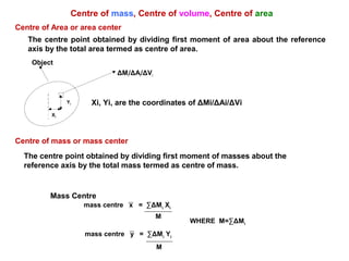 Centre of Area or area center
The centre point obtained by dividing first moment of area about the reference
axis by the total area termed as centre of area.
Centre of mass or mass center
The centre point obtained by dividing first moment of masses about the
reference axis by the total mass termed as centre of mass.
Centre of mass, Centre of volume, Centre of area
Xi, Yi, are the coordinates of ΔMi/ΔAi/ΔVi
ΔMi/ΔAi/ΔVi
Object
Xi
Yi
Mass Centre
mass centre x = ∑ΔMi
Xi
M
mass centre y = ∑ΔMi
Yi
M
WHERE M=∑ΔMi
 