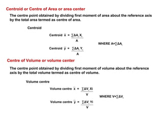 The centre point obtained by dividing first moment of area about the reference axis
by the total area termed as centre of area.
The centre point obtained by dividing first moment of volume about the reference
axis by the total volume termed as centre of volume.
Volume centre x = ∑ΔVi
Xi
V
Volume centre y = ∑ΔVi
Yi
V
Centroid or Centre of Area or area center
Centroid x = ∑ΔAi
Xi
A
Centroid y = ∑ΔAi
Yi
A
Centre of Volume or volume center
Volume centre
Centroid
WHERE V=∑ΔVi
WHERE A=∑ΔAi
 