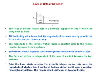 Laws of Coloumb Friction
• The force of friction always acts in a direction opposite to that in which the
body tends to move.
• Till the limiting value is reached, the magnitude of friction is exactly equal to the
force which tends to move the body.
• The magnitude of the limiting friction bears a constant ratio to the normal
reaction between the two surfaces
• The force of friction depends upon the roughness/smoothness of the surfaces
• The force of friction is independent of the area of contact between the two
surfaces
• After the body starts moving, the dynamic friction comes into play, the
magnitude of which is less than that of limiting friction and it bears a constant
ratio with normal force. This ratio is called coefficient of dynamic friction.
P
F
F limit
Static
state
Dynamic State
 