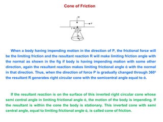 Cone of Friction
W
F
P
ά ά
N
F
R
When a body having impending motion in the direction of P, the frictional force will
be the limiting friction and the resultant reaction R will make limiting friction angle with
the normal as shown in the fig if body is having impending motion with some other
direction, again the resultant reaction makes limiting frictional angle ά with the normal
in that direction. Thus, when the direction of force P is gradually changed through 3600
the resultant R generates right circular cone with the semicentral angle equal to ά.
If the resultant reaction is on the surface of this inverted right circular cone whose
semi central angle in limiting frictional angle ά, the motion of the body is impending. If
the resultant is within the cone the body is stationary. This inverted cone with semi
central angle, equal to limiting frictional angle ά, is called cone of friction.
 