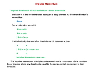 Impulse momentum = Final Momentum – Initial Momentum
We know R is the resultant force acting on a body of mass m, then from Newton’s
second law,
R=ma
But acceleration a = dv/dt
R=m dv/dt
Rdt = mdv
∫ Rdt = ∫ mdv
If initial velocity is u and after time interval t it becomes v, then
t v
∫ Rdt = m [v] = mv - mu
0 u
Impulse Momentum – mv – mu
The impulse momentum principle can be stated as the component of the resultant
linear impulse along any direction is equal to the component of momentum in that
direction.
Impulse Momentum
 