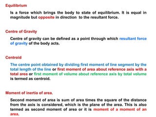 Equilibrium
Is a force which brings the body to state of equilibrium. It is equal in
magnitude but opposite in direction to the resultant force.
Centre of Gravity
Centre of gravity can be defined as a point through which resultant force
of gravity of the body acts.
Centroid
The centre point obtained by dividing first moment of line segment by the
total length of the line or first moment of area about reference axis with a
total area or first moment of volume about reference axis by total volume
is termed as centroid.
Moment of inertia of area.
Second moment of area is sum of area times the square of the distance
from the axis is considered, which is the plane of the area. This is also
termed as second moment of area or it is moment of a moment of an
area.
 