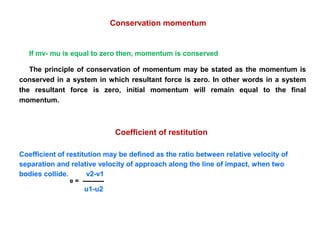 If mv- mu is equal to zero then, momentum is conserved
The principle of conservation of momentum may be stated as the momentum is
conserved in a system in which resultant force is zero. In other words in a system
the resultant force is zero, initial momentum will remain equal to the final
momentum.
Coefficient of restitution may be defined as the ratio between relative velocity of
separation and relative velocity of approach along the line of impact, when two
bodies collide. v2-v1
u1-u2
Conservation momentum
Coefficient of restitution
e =
 