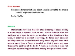 Polar Moment
It is second moment of area about an axis normal to the area is
termed as polar moment of area.
I.e. IZZ =IXX+IYY
Moment
Moment of a force is a measure of its tendency to cause a body
to rotate about a specific point or axis. This is different from the
tendency for a body to move, or translate, in the direction of the
force. In order for a moment to develop, the force must act upon
the body in such a manner that the body would begin to twist. This
occurs every time a force is applied so that it does not pass
through the centroid of the body. A moment is due to a force not
having an equal and opposite force directly along it’s line of action.
 