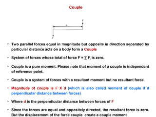F
F
d
Couple
• Two parallel forces equal in magnitude but opposite in direction separated by
particular distance acts on a body form a Couple
• System of forces whose total of force F = ∑ Fi is zero.
• Couple is a pure moment. Please note that moment of a couple is independent
of reference point.
• Couple is a system of forces with a resultant moment but no resultant force.
• Magnitude of couple is F X d (which is also called moment of couple if d
perpendicular distance between forces)
• Where d is the perpendicular distance between forces of F
• Since the forces are equal and oppositely directed, the resultant force is zero.
But the displacement of the force couple create a couple moment
 