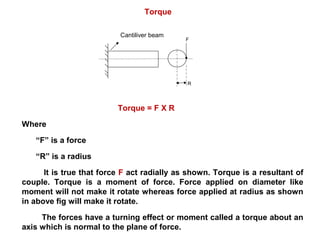 Torque
F
R
Torque = F X R
Where
“F” is a force
“R” is a radius
It is true that force F act radially as shown. Torque is a resultant of
couple. Torque is a moment of force. Force applied on diameter like
moment will not make it rotate whereas force applied at radius as shown
in above fig will make it rotate.
The forces have a turning effect or moment called a torque about an
axis which is normal to the plane of force.
Cantiliver beam
 