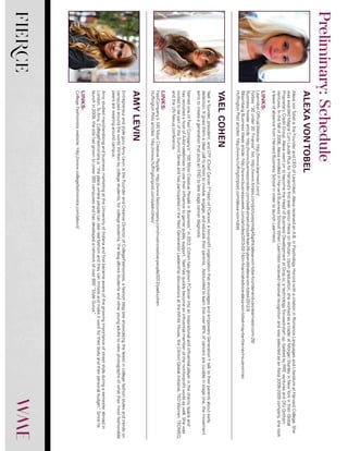 FIERCE
AlexavonTobelistheFounderandCEOofLearnVest.AlexareceivedanA.B.inPsychologyHonorswithacitationinRomanceLanguagesandLiteratureatHarvardCollege.She
wasawardedMagnaCumLaudePlusforHarvard’sfirsteverseniorthesisonBhutan.Upongraduation,sheworkedasatraderatMorganStanleyinNewYorkintheirGlobal
ProprietaryCreditGroup.AlexawentontobecometheHeadofBusinessDevelopmentatDrop.io,atechnologyfocused-startup,backedbyRREventuresandDFJGotham
Ventures.Inthefallof2008,AlexaenrolledinHarvardBusinessSchool.WhenLearnVestreceivednationalrecognitionandwasselectedasanAstia2008-2009company,shetook
aleaveofabsencefromHarvardBusinessSchoolinordertolaunchLearnVest.
LINKS:
LearnVestOfficialWebsite:http://www.learnvest.com/
Forbes“30under30:Finance”list:http://www.forbes.com/pictures/mdg45gdhk/alexa-von-tobe-founder-and-ceo-learnvest-com-28/
BusinessInsiderarticle:http://www.businessinsider.com/wall-street-should-fear-28-year-old-alexa-von-tobel-2012-9
BloombergBusinessWeekarticle:http://www.businessweek.com/articles/2013-02-14/in-financial-advice-alexa-von-tobel-may-be-the-next-suze-orman
HuffingtonPostarticles:http://www.huffingtonpost.com/alexa-von-tobel
Yaelisfounder,president,andCFF(ChiefCancerF*cker)ofFCancer,anon-profitorganizationthatencouragesandempowersGenerationYtalktotheirparentsaboutearly
detection.Itgivesthemaclearcalltoactiontoinvolve,engage,andeducatetheirparents.Astoundedtolearnthatover90%ofcancersarecurableinstageone,themovement
aimstocreateagenerationthatputsanENDtolatestagecancerdiagnosis.
NamedoneofFastCompany’s“100MostCreativePeopleinBusiness,”in2012,CohenhasgrownFCancerintoaninspirationalandinfluentialplayerinthecharityspaceand
hasrecruitedahostofA-listcelebritiestousetheirinfluencetogarnerpublicsupport.Yaelhasquicklybecomeaninfluentialmemberofthenot-for-profitworldaswell.Shewas
invitedtobepartoftheSummitSeriesandhasparticipatedintheNextGenerationLeadershipdiscussionsattheWhiteHouse,theClintonGlobalInitiative,TEDWomen,TEDMED,
andtheUNNexusconference.
LINKS:
FastCompany’s100MostCreativePeople:http://www.fastcompany.com/most-creative-people/2012/yael-cohen
HuffingtonPostarticles:http://www.huffingtonpost.com/yael-cohen/
EntrepreneurandstyleguruAmyLevinistheFounderandCreativeDirectorofCollegeFashionista,afashionblogsiteshowcasingthelatestincollegefashionstylesandtrendson
campusesaroundtheworld.Writtenbycollegestudents,forcollegestudents,theblogallowsstudentsandotheryoungadultstoviewphotographsofwhattheirmostfashionable
peersarewearingaroundcampus.
AmystudiedmerchandisingandbusinessmarketingattheUniversityofIndianaandfirstbecameawareofthegrowingimportanceofstreetstyleduringasemesterabroadin
London.ToAmy,CollegeFashionistais“theplacewherepeoplecanseerealfashionandtheycanimitateandmakeitworkfortheirbodyandtheirpersonalbudget.”Sinceits
launchin2009,thesitehasgrowntocover300campusesandhasdevelopedanetworkofover600“StyleGurus.”
LINKS:
CollegeFashionistawebsite:http://www.collegefashionista.com/about/
ALEXAVONTOBEL
YAELCOHEN
AMYLEVIN
Preliminary:Schedule
 