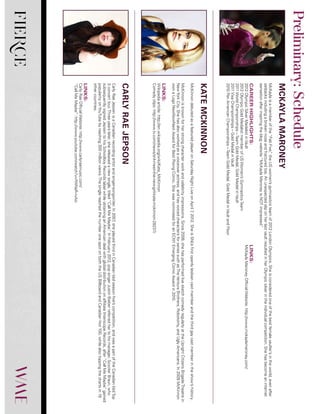 FIERCE
McKaylaisamemberofthe“FabFive,”theUSwomen’sgymnasticsteamof2012LondonOlympics.Sheisconsideredoneofthebestfemalevaulter’sintheworld,evenafter
setbacksincludingabrokennoseandfracturedtoe.AnunexpectedsliponherlastvaultresultedinherOlympicsilverintheindividualcompetition.Shehasbecomeaninternet
sensationafterinspiringtheblogwebsite“McKaylaMaroneyisNOTimpressed.”
CAREERHIGHLIGHTS:
2012OlympicSilverMedalistinVault
2012OlympicGoldMedalistmemberofUSWomen’sGymnasticsTeam
2011WorldChampionships–TeamGoldMedal,GoldMedalinVault
2011VisaChampionships–GoldMedalinVault
2010PanAmericanChampionships–TeamGoldMedal,GoldMedalinVaultandFloor
LINKS:
McKaylaMaroneyOfficialWebsite:http://www.mckaylamaroney.com/
McKinnondebutedasafeaturedplayeronSaturdayNightLiveonApril7,2012.SheisSNL’sfirstopenlylesbiancastmemberandthethirdgaycastmemberintheshow’shistory.
McKinnonisknownforherstrongcharacterworkandcelebrityimpressions.Since2008,shehasperformedlivesketchcomedyregularlyattheUprightCitizensBrigadeTheatrein
NewYorkCity.Shehasalsoworkedasavoiceoveractress,andhasvoicedcharactersforseriessuchasTheVentureBrothers,Robotomy,andUglyAmericans.In2009McKinnon
wonaLogoNewNowNextAwardforBestRisingComic.ShewasnominatedforanECNYEmergingComicAwardin2010.
LINKS:
Wikipediaarticle:http://en.wikipedia.org/wiki/Kate_McKinnon
Comedyclips:http://www.tv.com/news/snl-meet-the-new-girl-kate-mckinnon-28237/
CarlyRaeJepsenisaCanadianrecordingartistandsinger-songwriter.In2007,sheplacedthirdinCanadianIdolseasonfive’scompetition,andwasapartoftheCanadianIdolTop
3concerttour.Threeyearslater,shereleasedanewsingle,titled“CallMeMaybe.”InFebruary2012,popsingerJustinBieberreferredhertohismanager,ScooterBraun,who
subsequentlysignedJepsentohisSchoolboyRecordslabelwhileobtaininganAmericandealwithglobaldistributiononaffiliateInterscopeRecords,after“CallMeMaybe”gained
popularityonYouTubebyreaching300millionviews.ThesinglereachedthenumberonespotonboththeUSBillboardandCanadianHot100,whilealsotoppingthechartsin19
othercountries.
LINKS:
CarlyRaeOfficialWebsite:http://www.carlyraemusic.com/
“CallMeMaybe”:http://www.youtube.com/watch?v=fWNaR-rxAic
MCKAYLAMARONEY
KATEMCKINNON
CARLYRAEJEPSON
Preliminary:Schedule
 