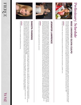 FIERCE
OliviaCulpoisanAmericanbeautypageanttitleholderwhowontheMissUSA2012andMissUniverse2012pageant,representingherhomestateofRhodeIsland.Shepreviously
wonthe2012MissRhodeIslandUSAcompetition,whichwasthefirstpageantsheentered.SheattendedBostonUniversityupuntilshewonMissUniverse2012andiscurrently
notenrolledinschool.ShewascrownedMissUniverse2012inLasVegas;sheisthefirstwinnerfromtheUSAtoobtainthecrownsinceBrookLeein1997.
LINKS:
HuffingtonPostarticle:http://www.huffingtonpost.com/2012/12/19/olivia-culpo-miss-universe-2012_n_2334671.html
JenniferLawrenceisanAmericanactress.Atage20,shewasthesecond-youngestactressevertobenominatedfortheAcademyAwardforBestActress.In2013,atage22,she
wontheAcademyAwardforBestActress,theGoldenGlobeAwardforBestActressandtheScreenActorsGuildAwardforBestActress,amongstseveralotheraccolades,forher
performanceasarecoveringsexaddictintheromanticcomedySilverLiningsPlaybook(2012),makingherthesecondyoungestwinneroftheOscarforBestActressandyoungest
personevertobenominatedfortwoBestActressOscars.LawrenceisalsoknownforplayingRavenDarkhölme/Mystiqueinthe2011filmX-Men:FirstClass.In2012,she
achievedinternationalrecognitionstarringastheheroineKatnissEverdeeninTheHungerGames.Herperformanceinthefilmgarneredhernotablecriticalpraiseandmarkedher
asthehighest-grossingactionheroineofalltime.Lawrence’sperformancesthusfarhavepromptedRollingStonetocallher“themosttalentedyoungactressinAmerica”.
LINKS:
Wikipediaarticle:http://en.wikipedia.org/wiki/Jennifer_Lawrence
DakotaFanningisanAmericanactresswhorosetoprominenceafterherbreakthroughperformanceatageseveninthe2001filmIAmSam.Herperformanceearnedhera
nominationforaScreenActorsGuildAwardatageeightin2002,makinghertheyoungestnomineeinhistory.Asachildactress,shewentontoappearinhigh-profilefilmssuchas
ManonFire(2004),WaroftheWorlds(2005)andCharlotte’sWeb(2006).
FanningthenbeganthetransitiontomoreadultroleswithHoundog(2007)andTheSecretLifeofBees(2008).Herrecentfilmroleshaveincludedthetitularcharacterinthe
fantasy/horroranimatedchildren’smovieCoraline(2009),CherieCurrieinthedramaTheRunaways(2010)andJaneVolturiinTheTwilightSaga(2009–12).
LINKS:
Wikipediaarticle:http://en.wikipedia.org/wiki/Dakota_Fanning
MISSUNIVERSEOLIVIACULPO
JENNIFERLAWRENCE
DAKOTAFANNING
Preliminary:Schedule
 