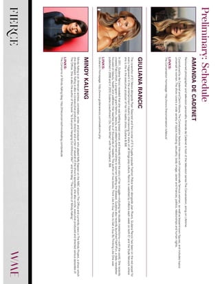 FIERCE
RenownedphotographerandtelevisionpersonalityAmandadeCadenetishostofthetelevisionseriesTheConversation,airingonLifetime.
Co-producedbydeCadenetandDemiMoore,TheConversationfeaturesinterviewswithinternationallyfamouswomen,aswellaslesser-knownfigures,andincludestopics
universaltowomen.Theshowcoversawidevarietyoftopicsincluding:sexuality;bodyimage;careerandfinances;politics;relationshipsandhumanrights.
LINKS:
TheConversationhomepage:http://www.theconversation.tv/about/
Theco-anchorofE!NewsalongsideRyanSeacrestandtheco-starofE!’shugelypopularFashionPoliceteamalongsideJoanRivers,GiulianaRancichasbeenontheredcarpetfor
everymega-eventintheentertainmentindustryinterviewingthestarsonallthingspopculture.RanciciswatchedbymillionseachweekonbothE!andtheStyleNetworkwhere
sheistheistheexecutiveproducerofherhitrealityshow,Giuliana&Bill.
In2011,GiulianaRancicrevealedthatshewasbattlingbreastcancer,andbravelysharedthestoryofherstruggle—includingherdoublemastectomy—withtheworld.Sherecently
createdFab-U-Wish,aprogramtograntfashion,beauty,andcelebrity-themedwishestowomenbattlingthedisease.GiulianaalsorecentlylaunchedFabFitFun,adailynewsletter
focusedonbeauty,healthandwellnessthatreachestensofthousandsofreaders.Theauthoroftwobooks,ThinkLikeAGuy:HowtoGetaGuyByThinkingLikeOnewas
publishedn2006andin2010Giulanaco-authoredIDo,NowWhat?withherhusband,Bill.
LINKS:
Giuliana’sHomepage:http://www.giulianarancic.com/welcome.php
MindyKalingisanAmericanactress,comedian,writer,andproducerwhoplayedKellyKapoorontheNBCsitcomTheOfficeandcurrentlystarsinTheMindyProject,ashowwhich
shedeveloped.Kalingisalsoaco-executiveproducer,directorandwriterofseveraloftheshow’sepisodes;shealsowrote,executiveproducedanddirectedvariousepisodesof
TheOffice.Sheisalsotheauthorofthebook“IsEveryoneHangingOutWithoutMe?”andtheblog“TheConcernsofMindyKaling.”
LINKS:
TheConcernsofMindyKalingblog:http://theconcernsofmindykaling.com/prelude
AMANDADECADENET
GIULIANARANCIC
MINDYKALING
Preliminary:Schedule
 