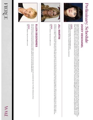 FIERCE
ZooeyDeschanelisanactress,musician,andsinger-songwriter.In1999,DeschanelmadeherfilmdebutinMumford,followedbyherbreakoutroleasyoungprotagonistWilliam
Miller’srebelliousoldersisterAnitainCameronCrowe’s2000semi-autobiographicalfilmAlmostFamous.Deschanelsoonbecameknownforherdeadpanand“ManicPixieDream
Girl”supportingrolesinfilmssuchasElf(2003),TheHitchhiker’sGuidetotheGalaxy(2005),FailuretoLaunch(2006),BridgetoTerabithia(2007)TheHappening(2008),YesMan
(2008),and(500)DaysofSummer(2009).ShecurrentlystarsintheFoxseriesNewGirl.In2011,shelaunchedHelloGiggles,anentertainmentwebsitegearedtowardswomen.
LINKS:
HelloGiggleshomepage:http://hellogiggles.com/
Wikipediaarticle:http://en.wikipedia.org/wiki/Zooey_Deschanel
JillMartinisasportscasterandtelevisionpersonality.SheisareporterfortheNewYorkKnickscontributingtothepregame,halftimeandpostgameshows.Martinisalsoa
contributoronNBC’s“TodayShow”,reportingonthelatestfashiontrendsandentertainmentstories.TheLongIslandnativecanalsobeseenfrequentlyonAccessHollywood.
LINKS:
EllenTVwebsite:http://www.ellentv.com/
EllenDeGeneresisanAmericanstand-upcomedian,televisionhostandactress.ShehoststhesyndicatedtalkshowTheEllenDeGeneresShow.
ShehaswonthirteenEmmysandnumerousotherawardsforherworkandcharitableefforts.
LINKS:
EllenTVwebsite:http://www.ellentv.com/
ZOOEYDESCHANEL
JILLMARTIN
ELLENDEGENERES
Preliminary:Schedule
 