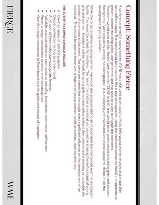 FIERCE
Aconferenceaimedatyoungwomen(13-18yearsold)usedasanopportunitytohelpyoungwomenexploreandshapetheir
ownself-concepts.Thiseventwouldbestructuredlikeapopupmagazine-usingthetraditionalcategoriesfoundinmagazinesto
presentcontentincludingvideo,user-generatedandlivetalksasawaytoengagetheattendees.
ThiseventwouldbuildonMs.Banks’workwiththeTZONEinNYC-thiswouldbeaneventaimedatbuildinggirls’self-esteem.
RecognizingTyra’spopularityamongthedemographic,itisinkeepingwithherbrandandoverallappealto‘chimein’onthe
developmentofyoungwomen.
Whilethetargetaudienceisyoungwomen,wewouldalsoproposeaddinganindependentbutintertwinedeventinanadjacent
facility.Thiswouldbeatrackformothers.Theroleofthemotherisacriticalcomponentinshapingtheself-conceptofyoung
girlsandwomen.Besidesitwillbedifficultforyounggirlstotravelsafelywithouttheirparentsanditenablesustodoublethe
numberofattendeesattheevent.Thesamesexparenthasthesinglemostsignificantinfluenceonthedevelopmentofan
individual.Thiswouldbeopentothosewitharegisteredyoungwoman;couldbeaunties,oldercousins,etc.
THEEVENTTAKEAWAY’SWOULDINCLUDE:
•Elevatedsenseofselfandpurpose
•DeeperconnectiontoTyraasarole-model
•Anetworkoflike-mindedage-appropriatefemales
•Valuable,practicaladviceonsuchtopicsassexuality,boundaries,bodyimage,self-esteem
•Fosterstrongerconnectionsbetweenmothers-daughters
•OverallstrongerconnectiontoTyra’sbrandasalifeguideandsourceofinspiration
Concept:SomethingFierce
 