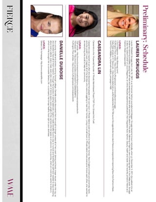 FIERCE
LaurenElizabethScruggs(bornJuly18,1987)isanAmericanfashionjournalistandblogger.ScruggsbecameknownnationallywhenonDecember3,2011shewalkedintoan
airplane’sspinningpropeller,losingherlefteyeandseveringherlefthandafterexitingtheplaneinthedark,followingaflighttoviewChristmaslightsintheDallasarea.Scruggs
isalsotheeditor-in-chiefofLOLOMagazine,anonlinelifestyleexperiencepublicationthatintegratesfood,fashion,beauty,healthandtravel.SherecentlyjoinedE!Newsasa
FashionWeekcorrespondent.
LINKS:
LOLOMagazine-http://lolomag.com/
HuffingtonPostarticles-http://www.huffingtonpost.com/news/lauren-scruggs
DailyMailarticleonE!Newsjob-http://www.dailymail.co.uk/femail/article-2275778/Lauren-Scruggs-lands-new-role-E-News-correspondent-reporting-New-York-Fashion-Week.
html?ITO=1490&ns_mchannel=rss&ns_campaign=1490
Cassandraisthe14-year-oldfounderofRhodeIsland-basedProjectTGIF(TurnGreaseIntoFuel).
CassandrawasinspiredtoactaftershediscoveredthatpeopleinherowntowninRhodeIslandcouldnotaffordtoheattheirhomes.NewEnglandwintersareextremelyharsh,
andshecouldn’tevenimagineallofthefamilieswhowerestrugglingtoheattheirhomes.LivinginasmalltowninRhodeIslandwhereeveryoneknowseachother,shewantedto
doeverythingshecouldtohelphercommunity.
LINKS:
TGIFarticle-http://www.businessinnovationfactory.com/iss/innovators/cassandra-lin
TEDxEasttalk-http://www.youtube.com/watch?v=Q05Ie4b89Yw
HuffingtonPostarticles-http://www.huffingtonpost.com/cassandra-lin
Asayoungmodelandactressworkingthroughcollege,Daniellequicklydiscoveredthatshecouldnolongersweepallofhercrashdietingandbodyimageissuesundertherug,so
shedecidedtofaceallofthemhead-on.Throughtheprocessofeatingbalanced,organicmealsDaniellefoundawaytonurtureandfacilitatetheselfloveneededtostopstressing
abouteverycalorie,everymeal,everydiet,everypairofskinnyjeans,everyangleofthecamera(thelistgoesisonandon).It’sajourney,she’sonitandshewantstoshareit,
whichiswhatbroughthertoco-createSakaraLife–acompanythatbringshealthyfoodrighttoyourdoorstep.
LINKS:
SakaraLifehomepage:http://www.sakaralife.com
LAURENSCRUGGS
CASSANDRALIN
DANIELLEDUBOISE
Preliminary:Schedule
 