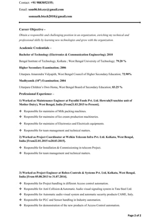 Contact: +91 9883052155;
Email: som06.bit.ece@gmail.com
somnath.btech2010@gmail.com
Career Objective -
Obtain a responsible and challenging position in an organization, enriching my technical and
professional skills by learning new technologies and grow with the organization.
Academic Credentials –
Bachelor of Technology (Electronics & Communication Engineering); 2010
Bengal Institute of Technology, Kolkata ; West Bengal University of Technology; 79.20 %
Higher Secondary Examination; 2006
Uttarpara Amarendra Vidyapith, West Bengal Council of Higher Secondary Education; 72.90%
Madhyamik (10th
) Examination; 2004
Uttarpara Children’s Own Home, West Bengal Board of Secondary Education; 83.25 %
Professional Experience –
1) Worked as Maintenance Engineer at Payodhi Foods Pvt. Ltd. Howrah(Franchise unit of
Mother Dairy), West Bengal, India [From21.03.2015 to Present].
 Responsible for maintains of Milk packing machines.
 Responsible for maintains of Ice cream production machineries.
 Responsible for maintains of Electronics and Electricals equipments.
 Responsible for team management and technical matters.
2) Worked as Project Coordinator at Welkin Telecom Infra Pvt. Ltd. Kolkata, West Bengal,
India [From22.01.2015 to20.03.2015].
 Responsible for Installation & Commissioning in telecom Project.
 Responsible for team management and technical matters.
3) Worked as Project Engineer at Robco Controls & Systems Pvt. Ltd, Kolkata, West Bengal,
India [From 05.08.2013 to 31.07.2014].
 Responsible for Project handling in different Access control automation.
 Responsible for Anti Collision &Automatic Audio visual signaling system in Tata Steel Ltd.
 Responsible for Automatic audio visual system and automatic security products CAME, Italy.
 Responsible for PLC and Sensor handling in Industry automation.
 Responsible for demonstration of the new products of Access Control automation.
Page 2 of 2
 
