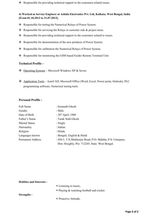  Responsible for providing technical support to the customers related issues.
4) Worked as Service Engineer at Ashida Electronics Pvt. Ltd, Kolkata, West Bengal, India
[From 01.10.2012 to 31.07.2013].
 Responsible for testing the Numerical Relays of Power System.
 Responsible for servicing the Relays in customer side & project areas.
 Responsible for providing technical support to the customers related to issues.
 Responsible for demonstration of the new products of Power System.
 Responsible for calibration the Numerical Relays of Power System.
 Responsible for monitoring the GSM based Feeder Remote Terminal Unit.
Technical Profile -
 Operating Systems – Microsoft Windows XP & Seven.
 Application Tools – AutoCAD, Microsoft Office (Word, Excel, Power point, Outlook), PLC
programming software, Numerical testing tools.
Personal Profile -
Full Name : Somnath Ghosh
Gender : Male
Date of Birth : 28th
April, 1988
Father’s Name : Tarak Nath Ghosh
Marital Status : Single
Nationality : Indian
Religion : Hindu
Languages known : Bengali, English & Hindi
Permanent Address : 456/1, T.N.Mukherjee Road; P.O- Makhla; P.S- Uttarpara,
Dist: Hooghly; Pin: 712245; State: West Bengal.
Hobbies and Interests -
 Listening to music,
 Playing & watching football and cricket.
Strengths -
 Proactive Attitude,
Page 2 of 2
 