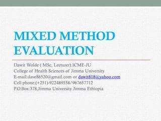 MIXED METHOD
EVALUATION
Dawit Wolde ( MSc, Lecturer).ICME-JU
College of Health Sciences of Jimma University
E-mail:dave86520@gmail.com or dawit818@yahoo.com
Cell phone:(+251)-922489558/967657712
P.O.Box:378,Jimma University Jimma Ethiopia
 