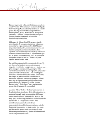  
 
 
 
La mas importante colaboración de este estudio es 
que D’Youville debía establece un Centro de Ayuda 
Comunitaria (CAC) basado en el modelo de  creado 
por el “US Department of Housing and Urban 
Development (HUD)”.  El modelo de HUD provee 
asistencia a colegios y universidades  para que la 
institución educativa ayude a revitalizar 
comunidades en angustia. 
 
El Colegio de D’Youville’s CAC va supervisar la 
coordinación de servicios educativos, relaciones 
comunitarias y gubernamentales.  El CAC va ser 
responsable de mantener comunicaciones con los 
vecinos y organizaciones comunitarias.  Esto 
ayudaría a D’Youville mejorar su trabajo voluntario 
que realiza en la comunidad. Es  recomendado que 
el CAC y otro futura expansión física de D’Youville 
sea localizado en la Calle de Connecticut para 
ayudar revitalizar esa área.     
  
En adición, una asociación comunitaria 501(c) (3) 
sin fines de lucros debe ser creada para unir 
negocios y residentes para promover y motivar una 
gran área para trabajar, vivir, y compra.  Esta  
asociación comunitaria puede organizar actividades 
como mercado internacional a aire abierto para 
mercadea la diversidad  cultural de la comunidad.  
El Colegio de D’Youville debe servir como un 
facilitador para unir diversos grupos para formar 
esta asociación comunitaria usando el enfoque 
Cuatro Punto de “National Trust for  Historic 
Preservation’s  Main Street” para revitalización 
comercial dirigida por la comunidad.    
 
Además, D’Youville debe declarar un moratoria en 
la adquisición y demolición  de residencias como un 
gesto de buena fe hacia la comunidad.  El Colegio 
debe colaborar con la organización “Heart of the 
City” para estabilizar y preserva la disponibilidad de 
residencias. El Colegio de D’Youville debe 
considerar un desarrollo junto de un 
estacionamiento multi‐pisos para así convertir los 
lotes estacionamientos en áreas verde.  Las áreas 
verdes ayudan a una transición menos abrupta 
entre campus‐comunidad y provee de un ambiente 
de un campus universitario. 
 
 