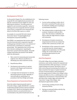following reasons: 
1.  Current surface parking on either side of 
the street is owned by D’Youville and can 
be utilized for building space if parking is 
accommodated elsewhere; 
2.  The setting provides an opportunity to mix 
academic, residential, retail and office 
space. This will enhance walkability and 
help to soften the edges between campus 
and community; 
3.  Development of student‐oriented uses 
along Connecticut Street can catalyze the 
rebirth of this commercial corridor; and  
4.  Revitalization of this commercial corridor 
is a priority issue for a broad range of 
neighborhood stakeholders. For D’Youville 
College, the corridor holds the most 
promising opportunities for joint 
development. 
Joint Development 
D’Youville College, like most higher education 
institutions, must satisfy a demand for expanded and 
modernized facilities while operating in a restricted 
capital funding environment. Sharing the costs of 
both constructing and maintaining new facilities can 
help to maximize the impact of capital investments.  
In terms of external impacts, joint development 
provides opportunities to balance the College’s urban 
mission and affirm its role as a stabilizing force in the 
neighborhood. Development of shared facilities will 
also help to blur campus edges and enhance the 
“open doors” image of the College.  Joint 
development opportunities include: 
1.  Constructing a parking structure along 
Connecticut Street; 
2.  Sharing recreational facilities with the City 
of Buffalo in LaSalle Park; 
Development of 501(c)3 
As discussed in Chapter Five, the establishment of a 
nonprofit 501 (c)3 neighborhood association will 
help the community become eligible for state and 
federal grant assistance.  Currently, grants are 
applied for and received by nonprofits.  Instead of 
utilizing various local nonprofits that have specific 
areas of focus, a nonprofit for the community will 
allow for the West Side to grow as a whole.   
An example of a successful 501 (c)3 is Xavier 
University’s Xavier Triangle Neighborhood 
Development Corporation (XTNDC).   
The XTNDC is an organization that receives support 
from the University and is comprised of specific 
working groups intended to serve as an extension of 
the University’s commitment to community 
partnerships.  The organization does not have any 
direct decision‐making power regarding the 
University’s overall community agenda.  D’Youville 
College would follow the premise of the XNTDC, 
while also allowing for: 
1.  More control of community grant money that 
might be more efficient and effective in 
identifying areas that would best served; 
2.  Beautification efforts; 
3.  Development and incentives to operate 
business in the Niagara and Connecticut 
Street corridors; and 
4.     A  stronger basis for businesses’ to relocate, 
attracting businesses locally, regionally, or 
internationally by capitalizing on its 
proximity to the Peace Bridge and Canada. 
Focus Expansion on Connecticut Street 
Given the modest long‐term growth needs of 
D’Youville College, roughly 200,000 GSF, a number 
of alternative growth scenarios exist (as evaluated 
in Chapter Five).  Mixed‐use development along 
Connecticut Street in an eastward direction is 
recommended as the preferred alternative for the 
88
 