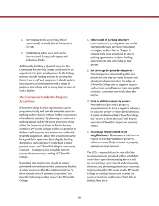 1.  Offset costs of parking structure – 
construction of a parking structure can be 
expedited through alternative financing 
strategies, as described in Chapter 5, 
ranging from bond assistance to shared 
parking agreements and joint funding 
agreements to city ownership of said 
garage. 
2.  Set the stage for joint development – 
Potential partners from both public and 
private sectors may currently be uncertain 
about joint development on the edges of 
D’Youville College due to negative impacts 
such actions would have on their own public 
relations.  A moratorium would clear this 
barrier. 
3.  Help to stabilize property values – 
Perceptions of piecemeal property 
acquisition tend to have a negative influence 
on adjacent property values (need citation). 
A public declaration that D’Youville College 
has “drawn a line in the sand” will help to 
neutralize D’Youville’s impact on property 
values. 
4. Encourage reinvestment in the 
neighborhood – Homeowners that have no 
reason to fear depreciation of property 
values are more likely to invest in property 
upkeep and improvement .
The CPCs  responsibilities include all of the 
recommendations provided within, which fall 
under the scope of coordinating service and 
service learning,  government and community 
relations, and promoting community resources.  
Implementing the CPC would enable D’Youville 
College to translate its mission to meet the 
needs of residents on the lower West Side in 
Buffalo, New York.  
3.  Developing mixed use (retail/office/
apartments) on north side of Connecticut 
Street; 
4.  Establishing active uses, such as the 
International Bazaar, in Prospect and 
Columbus Parks. 
Additionally, building a physical home for the 
Community Partnership Center could itself be an 
opportunity for joint development. As the College 
pursues outside funding sources to develop the 
Center’s core staff and programs, it should seek to 
fund its physical development with a range of 
partners, since there will be many diverse users of 
such a facility. 
Moratorium on Residential Property 
Acquisition 
D’Youville College has the opportunity to grow 
programmatically and provide adequate space for 
parking and recreation without further acquisitions 
of residential property. By choosing to construct a 
parking garage and direct future expansion along 
either the Connecticut Street or Porter Avenue 
corridors, D’Youville College will be in a position to 
declare a self‐imposed moratorium on residential 
property acquisition.  While this would necessarily 
be a good‐faith agreement (not a legally binding 
document), such a measure would have a major 
positive impact on D’Youville College’s community 
relations – no single action would do more to 
restore the community standing of D’Youville 
College. 
If adopted, this moratorium should be widely 
publicized in coordination with community leaders. 
A public consensus that the neighborhood has “a 
fresh attitude toward property acquisition” can 
have the following positive impacts for D’Youville 
College: 
89
 