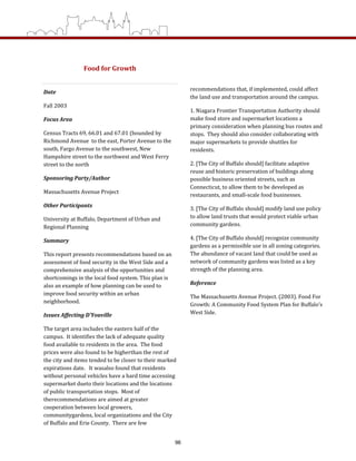 Food for Growth 
Date 
Fall 2003 
Focus Area 
Census Tracts 69, 66.01 and 67.01 (bounded by 
Richmond Avenue  to the east, Porter Avenue to the 
south, Fargo Avenue to the southwest, New 
Hampshire street to the northwest and West Ferry 
street to the north 
Sponsoring Party/Author 
Massachusetts Avenue Project 
Other Participants 
University at Buffalo, Department of Urban and 
Regional Planning 
Summary 
This report presents recommendations based on an 
assessment of food security in the West Side and a 
comprehensive analysis of the opportunities and 
shortcomings in the local food system. This plan is 
also an example of how planning can be used to 
improve food security within an urban 
neighborhood.  
Issues Affecting D’Youville 
The target area includes the eastern half of the 
campus.  It identifies the lack of adequate quality 
food available to residents in the area.  The food 
prices were also found to be higherthan the rest of 
the city and items tended to be closer to their marked 
expirations date.   It wasalso found that residents 
without personal vehicles have a hard time accessing 
supermarket dueto their locations and the locations 
of public transportation stops.  Most of 
therecommendations are aimed at greater 
cooperation between local growers, 
communitygardens, local organizations and the City 
of Buffalo and Erie County.  There are few 
recommendations that, if implemented, could affect 
the land use and transportation around the campus. 
1. Niagara Frontier Transportation Authority should 
make food store and supermarket locations a 
primary consideration when planning bus routes and 
stops.  They should also consider collaborating with 
major supermarkets to provide shuttles for 
residents.  
2. [The City of Buffalo should] facilitate adaptive 
reuse and historic preservation of buildings along 
possible business oriented streets, such as 
Connecticut, to allow them to be developed as 
restaurants, and small‐scale food businesses.   
3. [The City of Buffalo should] modify land use policy 
to allow land trusts that would protect viable urban 
community gardens.  
4. [The City of Buffalo should] recognize community 
gardens as a permissible use in all zoning categories. 
The abundance of vacant land that could be used as 
network of community gardens was listed as a key 
strength of the planning area. 
Reference 
The Massachusetts Avenue Project. (2003). Food For 
Growth: A Community Food System Plan for Buffalo’s 
West Side. 
 
96
 