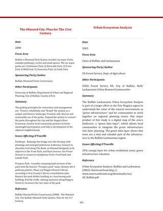Date 
2008 
Focus Area 
Buffalo's Olmstead Park System includes six major Parks, 
multiple parkways, circles and small spaces. The six major 
parks are 1) Delaware Park, 2) Riverside Park, 3) Front 
Park 4) MLK Park, 5) Cezanovia Park, 6) South Park 
Sponsoring Party/Author 
Buffalo Olmstead Parks Conservancy 
Other Participants 
University at Buffalo, Department of Urban and Regional 
Planning, City of Buffalo, County of Erie 
Summary 
The guiding principles for restoration and management 
are:  Protect, rehabilitate and "Brand" the system as a 
unique and historic landscape; Promote safe, diverse and 
sustainable use of the parks ; Expand the system to connect 
the parks throughout the city and the Niagara River 
Greenway; Involve local community partners to foster 
meaningful participation and help in development of the 
adjacent neighborhoods 
Issues Affecting D’Youville 
Parkways:  Redesign the bridge over the thruway with 
plantings and enlarged pedestrian walkways; Connect to 
shoreline trail along The Bank, an Olmsted designed circle 
adjacent to the Front Park, and Busti Avenue; Use Porter 
Avenue to connect to Symphony Circle, Front Park and 
LaSalle Park.  
Prospect Park : Consider renaming both sections of the 
park with the historic "Prospect park" name; Restore the X 
pathway pattern; Phase out Niagara Branch Library 
according to Erie County's library consolidation plan; 
Restore the park shelter building as a functioning park 
building; Provide traffic calming measures along Niagara 
Street to reconnect the two sides of the park. 
Reference 
Buffalo Olmsted Parks Conservancy (2008).  The Olmsted 
City. The Buffalo Olmsted Parks System: Plan for the 21st 
Century. 
Date 
2003 
Focus Area 
Cities of Buffalo and Lackawanna 
Sponsoring Party/Author 
US Forest Service, Dept. of Agriculture 
Other Participants 
USDA  Forest  Service  NE,  City  of  Buffalo,  Buff/
Lackawanna Urban Renewal Communities 
Summary 
The  Buffalo  Lackawanna  Urban  Ecosystem  Analysis 
is part of a larger effort in the Erie Niagara region to 
understand the value of the natural environment as 
“green infrastructure” and for communities to work 
together  on  regional  planning  issues.  One  major 
product  of  this  study  is  a  digital  map  of  the  area’s 
landcover,  a  “green  data  layer”,  which  allows  local 
communities  to  integrate  the  green  infrastructure 
into their planning. The green data layer shows that 
trees are a vital and valuable part of the infrastruc‐
ture in the Buffalo Lackawanna region.   
Issues Affecting D’Youville 
25% canopy layer for urban residential areas; green 
infrastructure valuation 
Reference 
Urban Ecosystem Analysis: Buffalo and Lackwanna. 
(2003). Retrieved from http://
www.americanforests.org/downloads/rea/
AF_Buffalo.pdf 
The Olmsted City: Plan for The 21st 
Century 
Urban Ecosystem Analysis 
 
 
101
 