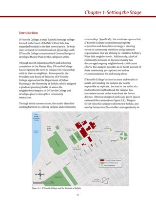 Introduction 
D’Youville College, a small Catholic heritage college 
located in the heart of Buffalo’s West Side, has 
expanded steadily in the last several years.  To help 
meet demand for institutional and physical growth, 
D’Youville College commissioned Cannon Design to 
develop a Master Plan for the campus in 2006.   
Through recent expansion efforts and following 
completion of the Master Plan, D’Youville College 
has recognized the need to enhance its relationship 
with its diverse neighbors.  Consequently, the 
President and Board of Trustees of D’Youville 
College approached the Department of Urban 
Planning at the University at Buffalo, which assigned 
a graduate planning studio to assess the 
neighborhood impacts of D’Youville College and 
develop a plan to strengthen community 
interaction. 
Through initial conversations, the studio identified 
existing barriers to a strong campus and community 
relationship.  Specifically, the studio recognizes that 
D’Youville College’s autonomous property 
acquisition and demolition strategy is creating 
stress on community members and grassroots 
organizations that are striving to revitalize Buffalo’s 
West Side neighborhoods.  Additionally, a lack of 
community inclusion in decision making has 
discouraged ongoing neighborhood stabilization 
efforts. The analysis provides an in depth account of 
these community perceptions and makes 
recommendations for addressing them. 
D’Youville College’s urban location and wealth of 
assets surrounding the campus are nearly 
impossible to replicate.  Located in the midst of a 
multicultural neighborhood, the campus has 
convenient access to the waterfront via Porter 
Avenue.  Olmsted‐designed parks and green spaces 
surround the campus (see Figure 1.1).  Niagara 
Street links the campus to downtown Buffalo, and 
nearby Connecticut Street offers an opportunity to 
Chapter 1: Setting the Stage
Figure 1.1 ­ D’Youville College and the Westside of Buffalo.  
5
 