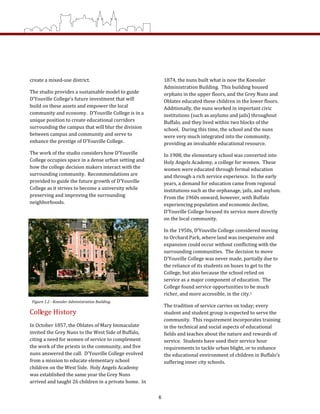create a mixed‐use district.   
The studio provides a sustainable model to guide 
D’Youville College’s future investment that will 
build on these assets and empower the local 
community and economy.  D’Youville College is in a 
unique position to create educational corridors 
surrounding the campus that will blur the division 
between campus and community and serve to 
enhance the prestige of D’Youville College. 
The work of the studio considers how D’Youville 
College occupies space in a dense urban setting and 
how the college decision makers interact with the 
surrounding community.  Recommendations are 
provided to guide the future growth of D’Youville 
College as it strives to become a university while 
preserving and improving the surrounding 
neighborhoods.     
College History 
In October 1857, the Oblates of Mary Immaculate 
invited the Grey Nuns to the West Side of Buffalo, 
citing a need for women of service to complement 
the work of the priests in the community, and five 
nuns answered the call.  D’Youville College evolved 
from a mission to educate elementary school 
children on the West Side.  Holy Angels Academy 
was established the same year the Grey Nuns 
arrived and taught 26 children in a private home.  In 
1874, the nuns built what is now the Koessler 
Administration Building.  This building housed 
orphans in the upper floors, and the Grey Nuns and 
Oblates educated these children in the lower floors.  
Additionally, the nuns worked in important civic 
institutions (such as asylums and jails) throughout 
Buffalo, and they lived within two blocks of the 
school.  During this time, the school and the nuns 
were very much integrated into the community, 
providing an invaluable educational resource. 
In 1908, the elementary school was converted into 
Holy Angels Academy, a college for women.  These 
women were educated through formal education 
and through a rich service experience.  In the early 
years, a demand for education came from regional 
institutions such as the orphanage, jails, and asylum.  
From the 1960s onward, however, with Buffalo 
experiencing population and economic decline, 
D’Youville College focused its service more directly 
on the local community.  
In the 1950s, D’Youville College considered moving 
to Orchard Park, where land was inexpensive and 
expansion could occur without conflicting with the 
surrounding communities.  The decision to move 
D’Youville College was never made, partially due to 
the reliance of its students on buses to get to the 
College, but also because the school relied on 
service as a major component of education.  The 
College found service opportunities to be much 
richer, and more accessible, in the city.1 
The tradition of service carries on today; every 
student and student group is expected to serve the 
community.  This requirement incorporates training 
in the technical and social aspects of educational 
fields and teaches about the nature and rewards of 
service.  Students have used their service hour 
requirements to tackle urban blight, or to enhance 
the educational environment of children in Buffalo’s 
suffering inner city schools. 
Figure 1.2 ­ Koessler Administration Building.  
6
 
