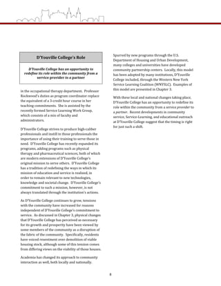D’Youville College’s Role
D’Youville College has an opportunity to 
redefine its role within the community from a 
service provider to a partner 
in the occupational therapy department.  Professor 
Rockwood’s duties as program coordinator replace 
the equivalent of a 3‐credit hour course in her 
teaching commitments.  She is assisted by the 
recently formed Service Learning Work Group, 
which consists of a mix of faculty and 
administrators. 
D’Youville College strives to produce high‐caliber 
professionals and instill in those professionals the 
importance of using their training to serve those in 
need.  D’Youville College has recently expanded its 
programs, adding programs such as physical 
therapy and pharmaceutical sciences, both of which 
are modern extensions of D’Youville College’s 
original mission to serve others.  D’Youville College 
has a tradition of redefining the ways in which its 
mission of education and service is realized, in 
order to remain relevant to new technologies, 
knowledge and societal change.  D’Youville College’s 
commitment to such a mission, however, is not 
always translated through the institution’s actions.   
As D’Youville College continues to grow, tensions 
with the community have increased for reasons 
independent of D’Youville College’s commitment to 
service.  As discussed in Chapter 3, physical changes 
that D’Youville College has perceived as necessary 
for its growth and prosperity have been viewed by 
some members of the community as a disruption of 
the fabric of the community.  Specifically, residents 
have voiced resentment over demolition of viable 
housing stock, although some of this tension comes 
from differing views on the viability of those houses.  
Academia has changed its approach to community 
interaction as well, both locally and nationally.  
Spurred by new programs through the U.S. 
Department of Housing and Urban Development, 
many colleges and universities have developed 
community partnership centers.  Locally, this model 
has been adopted by many institutions, D’Youville 
College included, through the Western New York 
Service Learning Coalition (WNYSLC).  Examples of 
this model are presented in Chapter 3. 
With these local and national changes taking place, 
D’Youville College has an opportunity to redefine its 
role within the community from a service provider to 
a partner.  Recent developments in community 
service, Service‐Learning, and educational outreach 
at D’Youville College suggest that the timing is right 
for just such a shift. 
8
 