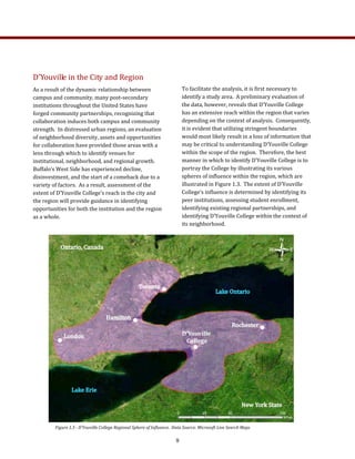 D’Youville in the City and Region 
As a result of the dynamic relationship between 
campus and community, many post‐secondary 
institutions throughout the United States have 
forged community partnerships, recognizing that 
collaboration induces both campus and community 
strength.  In distressed urban regions, an evaluation 
of neighborhood diversity, assets and opportunities 
for collaboration have provided those areas with a 
lens through which to identify venues for 
institutional, neighborhood, and regional growth.  
Buffalo’s West Side has experienced decline, 
disinvestment, and the start of a comeback due to a 
variety of factors.  As a result, assessment of the 
extent of D’Youville College’s reach in the city and 
the region will provide guidance in identifying 
opportunities for both the institution and the region 
as a whole.   
To facilitate the analysis, it is first necessary to 
identify a study area.  A preliminary evaluation of 
the data, however, reveals that D’Youville College 
has an extensive reach within the region that varies 
depending on the context of analysis.  Consequently, 
it is evident that utilizing stringent boundaries 
would most likely result in a loss of information that 
may be critical to understanding D’Youville College 
within the scope of the region.  Therefore, the best 
manner in which to identify D’Youville College is to 
portray the College by illustrating its various 
spheres of influence within the region, which are 
illustrated in Figure 1.3.  The extent of D’Youville 
College’s influence is determined by identifying its 
peer institutions, assessing student enrollment, 
identifying existing regional partnerships, and 
identifying D’Youville College within the context of 
its neighborhood. 
Figure 1.3 ­ D’Youville College Regional Sphere of Influence.  Data Source: Microsoft Live Search Maps 
9
 