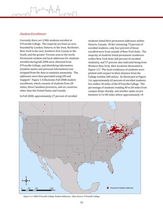 Student Enrollment 
Currently there are 2,906 students enrolled at 
D’Youville College.  The majority are from an area 
bounded by London, Ontario, to the west, Rochester, 
New York to the east, Southern Erie County to the 
South, and the greater Toronto area to the north.  
Permanent student and local addresses for students 
enrolled during fall 2008 were obtained from 
D’Youville College, and identifying information 
(student names and personal information) was 
stripped from the data to maintain anonymity.  The 
addresses were then geocoded using GIS and 
mapped.6  Figure 1.4 illustrates Fall 2008 student 
enrollment, which consists of students from 28 
states, three Canadian provinces, and six countries 
other than the United States and Canada.  
In Fall 2008, approximately 27 percent of enrolled 
Figure 1.4  2008 D’Youville College Student Addresses.  Data Source: D’Youville College 
students listed their permanent addresses within 
Ontario, Canada.  Of the remaining 73 percent of 
enrolled students, only four percent of those 
enrolled were from outside of New York State.  The 
majority of students listed permanent residences 
within New York State (68 percent of enrolled 
students), and 57 percent also indicated being from 
Western New York, their locations illustrated in 
Figure 1.5.7 The local residences of students were 
plotted with respect to their distance from the 
College (within 200 miles).  As illustrated in Figure 
1.6, approximately 65 percent of enrolled students 
live within 30 miles of the D’Youville College.  The 
percentage of students residing 40 to 60 miles from 
campus drops sharply, and another spike occurs 
between 61 to 80 miles where approximately 14 
12
 