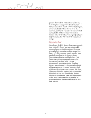 percent of all students list their local residences, 
indicating that a large portion of students most 
likely commute from Canada to D’Youville Collegem, 
or reside in the US without student visas.   In 
summary, a total of 95 percent of students enrolled 
during the fall 2008 semester reside in either 
Ontario or the Western New York region (see Figure 
1.6), illustrating that D’Youville truly is a regional 
college. 
Commuter­Shed 
According to the 2000 Census, the average commute 
time within Erie County was approximately 20 
minutes.  Based on this information, a 20 minute 
driving buffer is mapped around the campus (see 
Figure 1.7).  The commuter‐shed is bounded to the 
east by Transit Road, to the North by North 
Tonawanda, and on the south by Orchard Park.  
Neglecting wait times that may be incurred by 
international travel, the buffer extends 
approximately ten miles across the Canadian 
border.  Approximately 1,146 students listed local 
addresses within the 20 minute commuter‐shed, 
which provides a conservative estimate that about 
39 percent of enrolled students have a commute of 
20 minutes or less, with the exception of those 
commuting from Canada.  Local addresses may not 
reflect actual residents within the area due to 
students’ reporting permanent addresses as their 
local address.    
14
 