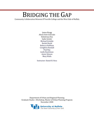 BRIDGING THE GAP 
Community Collaboration Between D’Youville College and the West Side of Buffalo 
James Bragg    
Alexis Soto Colorado 
Dattatreya Das 
Sadie Geisler 
Michael Grimble 
Rachel Heckl  
Rebecca Hoffman 
Creighton Randall 
Paul Ray 
Joelle Ruettiman 
Annie Stinson 
Mary Walls 
 
Instructor: Daniel B. Hess                                                                      
Department of Urban and Regional Planning 
Graduate Studio—Workshop, Master of Urban Planning Program 
December 2008 
 