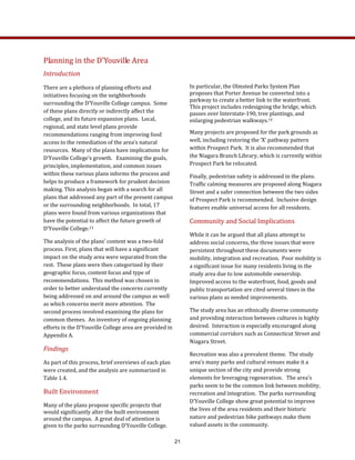 Planning in the D’Youville Area 
Introduction  
There are a plethora of planning efforts and 
initiatives focusing on the neighborhoods 
surrounding the D’Youville College campus.  Some 
of these plans directly or indirectly affect the 
college, and its future expansion plans.  Local, 
regional, and state level plans provide 
recommendations ranging from improving food 
access to the remediation of the area’s natural 
resources.  Many of the plans have implications for 
D’Youville College’s growth.   Examining the goals, 
principles, implementation, and common issues 
within these various plans informs the process and 
helps to produce a framework for prudent decision 
making. This analysis began with a search for all 
plans that addressed any part of the present campus 
or the surrounding neighborhoods.  In total, 17 
plans were found from various organizations that 
have the potential to affect the future growth of 
D’Youville College.13  
The analysis of the plans’ content was a two‐fold 
process. First, plans that will have a significant 
impact on the study area were separated from the 
rest.  These plans were then categorized by their 
geographic focus, content focus and type of 
recommendations.  This method was chosen in 
order to better understand the concerns currently 
being addressed on and around the campus as well 
as which concerns merit more attention.  The 
second process involved examining the plans for 
common themes.  An inventory of ongoing planning 
efforts in the D’Youville College area are provided in 
Appendix A.   
Findings 
As part of this process, brief overviews of each plan 
were created, and the analysis are summarized in 
Table 1.4.   
Built Environment 
Many of the plans propose specific projects that 
would significantly alter the built environment 
around the campus.  A great deal of attention is 
given to the parks surrounding D’Youville College.   
In particular, the Olmsted Parks System Plan 
proposes that Porter Avenue be converted into a 
parkway to create a better link to the waterfront.  
This project includes redesigning the bridge, which 
passes over Interstate‐190, tree plantings, and 
enlarging pedestrian walkways.14 
Many projects are proposed for the park grounds as 
well, including restoring the ‘X’ pathway pattern 
within Prospect Park.  It is also recommended that 
the Niagara Branch Library, which is currently within 
Prospect Park be relocated.   
Finally, pedestrian safety is addressed in the plans. 
Traffic calming measures are proposed along Niagara 
Street and a safer connection between the two sides 
of Prospect Park is recommended.  Inclusive design 
features enable universal access for all residents. 
Community and Social Implications 
While it can be argued that all plans attempt to 
address social concerns, the three issues that were 
persistent throughout these documents were 
mobility, integration and recreation.  Poor mobility is 
a significant issue for many residents living in the 
study area due to low automobile ownership.  
Improved access to the waterfront, food, goods and 
public transportation are cited several times in the 
various plans as needed improvements.   
The study area has an ethnically diverse community 
and providing interaction between cultures is highly 
desired.  Interaction is especially encouraged along 
commercial corridors such as Connecticut Street and 
Niagara Street.      
Recreation was also a prevalent theme.  The study 
area’s many parks and cultural venues make it a 
unique section of the city and provide strong 
elements for leveraging regeneration.   The area’s 
parks seem to be the common link between mobility, 
recreation and integration.  The parks surrounding 
D’Youville College show great potential to improve 
the lives of the area residents and their historic 
nature and pedestrian bike pathways make them 
valued assets in the community.   
21
 