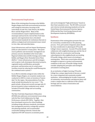 and can be designated “high performance” based on 
their final cumulative score.  The NY‐CHPs scorecard 
and criterion include planning standards set by the 
United States Environmental Protection Agency 
(EPA) and the New York Energy Research and 
Development Authority (NYSERDA). 
Synthesis 
Examination of the existing plans presents the case 
for several key considerations in this planning 
process.  First, park system integration plans should 
be a key consideration in planning for D’Youville 
College’s future expansion.  Second, D’Youville should 
collaborate with neighborhood groups and the City of 
Buffalo to plan for social justice and housing 
redevelopment in the neighborhoods surrounding 
D’Youville College, which seem to be lacking in 
existing plans.  Third, since several plans deal with 
strategies to improve or protect environmental 
conditions in the area, D’Youville College should 
consider adopting the principles and strategies 
articulated in existing plans. 
As an institution of higher learning, D’Youville 
College has a unique opportunity to become a model 
for a more integrated and community‐minded 
institution.  Acknowledging the broader framework 
of community, environmental, and physical plans will 
create a campus that is a reflection of the school’s 
heritage and core values of innovation and 
resourcefulness. 
Environmental Implications 
Many of the existing plans focusing on the Buffalo‐ 
Niagara Region deal with environmental protection 
and ecological restoration, focusing on the 
watersheds of Lake Erie, Lake Ontario, the Buffalo 
River and the Niagara River.  Many of the 
recommendations require implementation at the 
municipal and local levels. Several New York State 
agencies and organizations have articulated 
environmental standards for institutions that aim to 
address ecological and environmental issues raised 
in river, lake, and watershed plans.  
Green Infrastructure and Low Impact Development 
(LID) are advocated for in many plans.  Non‐point 
source pollution and stormwater management are 
primary concerns identified in the Great Lakes 
Regional Collaboration (GLRC) Strategy and in both 
Buffalo and Niagara River Remedial Action Plans 
(RAPs).15  Green infrastructure and LID strategies 
such as green roofs, downspout disconnect projects, 
vegetated swales and filtration, permeable 
pavement, and biorention aim to curtail sewer 
overflow events by reducing the runoff flowing into 
the combined sewer system.16 
In an effort to identify ecological value within the 
Buffalo Niagara Region, an ecosystem analysis was 
conducted in 2003 to create an inventory of “green 
data” for the region.  Recommendations from this 
study include benchmarks for tree cover.17  The 
goals include a 40 percent overall coverage with 25 
percent located in urban residential areas, which 
includes D’Youville College and surrounding 
communities.  
The New York State Department of Education 
(NYSED) also addresses environmental issues along 
with the New York Collaborative for High 
Performance schools (NY‐CHPs).  Together, they 
have developed resources for school buildings 
including energy efficiency standards, stormwater 
best management practices, ecologically sensitive 
site planning methods, and recommended 
sustainable building materials. Schools that 
implement NY‐CHP measures accumulate points 
23
 