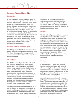 Proposed Campus Master Plan  
Introduction 
In 2006, D’Youville College hired Cannon Design to 
create a campus master plan, the content of which is 
reviewed in this section.18  The Cannon Design Master 
Plan (CDMP) was analyzed in three stages.  First, 
content relating to campus‐community relations was 
identified.  Second, a comparison between relevant 
information and the plan’s status, received from 
D’Youville College’s campus planner, was conducted to 
determine the extent to which the CDMP has been 
accepted and implemented. Finally, the document was 
evaluated for gaps related to the objectives of the 
studio. The analysis of the CDMP is divided into four 
broad topic areas: pathways, parking, and green space; 
borders, edges and interaction; academic 
reorganization; and buildings. 
Pathways, Parking, and Green Space 
One of the goals of the CDMP is to create a pedestrian‐
focused campus by eliminating cars and parking areas.  
The Master Plan suggests that this approach will 
encourage alternate forms of transportation, such as 
biking and walking. 
Student Street 
The CDMP recommends paved student walkways to 
link buildings.  These walkways would unify the 
campus, which is currently divided by city streets.  
Cannon Design suggests a central “Student Street” to 
connect all of the buildings on campus.  The student 
street would have both an indoor and outdoor 
component.  The outdoor component would run on 
the east sidewalk of Prospect Avenue from the Student 
Apartments to Marguerite Hall, from the Campus 
Center to Madonna Hall via the west crosswalk 
crossing Porter Avenue, from the rear of the Koessler 
Building to the Academic Center, and from the 
Academic Center to the Montante Library.  
A walkway would be created between Parking Lot A 
and the adjacent lot.  Additionally, pavers would be 
used to visually separate the proposed loading dock 
behind the Koessler Administration Building from 
pedestrian and vehicle areas.  However, in the CDMP 
illustrations, the loading dock is identical to a 
student walkway. Conceptual drawings for an 
enclosed pedestrian bridge across Porter Avenue 
are included in the CDMP although incompatible 
floor elevations make the project too expensive to 
be undertaken in the short term.     
Identity 
The D’Youville Collegecampus is located on a main 
street, yet lacks a sense of identity.  A visitor 
crossing the intersection of Porter Avenue and 
Niagara Street may be unaware that they have 
entered a campus environment.  In order to define 
the campus, the CDMP proposes standardized seat 
walls throughout the campus and gateway walls at 
the corners and entry points of the campus.  The 
plan also recommends enhancing the identity of 
the campus by unifying all furnishings, lighting, 
and plantings to create a sense of place.  
Additionally, the plan suggests using landscaping 
to frame buildings and define the campus 
boundaries.  
Parking  
D’Youville College is a landlocked, commuter 
campus.  As such, it can be a struggle to provide 
adequate parking for students and faculty who 
commute to campus on a daily basis.  Currently, the 
campus is surrounded by an abundance of surface 
parking lots, which contribute to the campus’ sense 
of isolation within its neighborhood.  
Cannon Design recommends a single five‐story 
parking garage to accommodate 490 new parking 
spaces, which provides the most parking with the 
smallest footprint, as the ideal solution. The plan 
proposes to accomplish this by transforming the 
current Campus Community Center to the site for 
the parking garage. Although this would address 
D’Youville College’s parking concerns, locating the 
parking garage at the site of the campus center 
would likely face community opposition.  
24
 