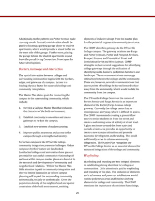 elements of inclusive design from the master plan 
has the potential to generate community resistance. 
The CDMP identifies gateways to the D’Youville 
College campus.  The gateway locations are Fargo 
and Porter Avenues, Porter and Prospect Avenues, 
Prospect Avenue and Connecticut Street and 
Connecticut Street and West Avenue.  CDMP 
strengths include several suggestions for identifying 
college gateways through the utilization of 
identifying walls, banners, pedestrian furniture and 
landscape.  These recommendations encourage 
interaction between the college and the community.  
There are, however, several recommendations that 
access points of buildings be turned inward to face 
away from the community, which would isolate the 
community from the campus.  
The D’Youville College Center on the corner of  
Porter Avenue and Fargo Avenue is an important 
element of the Porter/Fargo Avenue college 
gateway.  Currently the college center has an 
inconspicuous entryway, which is difficult to access.  
The CDMP recommends creating a ground‐floor 
entry to entice students in from the street and 
create a welcoming sense of activity at street level.  
A glass enclosure around the front stairs and 
outside arcade area provides an opportunity to 
create a new campus attraction and promote 
economic development and branding.  This could 
additionally serve to enhance community 
integration.  The Master Plan recognizes the 
D’Youville College Center as an essential element for 
enhanced integration of the college and community.  
Wayfinding   
Wayfinding and branding are two integral elements 
in establishing strong identities for colleges or 
communities.  Little attention is paid to wayfinding 
and branding in the plan.  The inclusion of elements 
such as banners and pavers or cobblestone would 
outline pedestrian areas and become unifying 
elements for college and community.  The CDMP 
mentions the importance of consistent furnishings, 
Additionally, traffic patterns on Porter Avenue make 
crossing unsafe.  Instead, consideration should be 
given to locating a parking garage closer to student 
apartments, which would provide a visual buffer on 
the west side of the garage.  Furthermore, placing 
the garage behind the student apartments would 
leave the parcel facing Connecticut Street open for 
future development.   
Borders, Gateways and Interaction 
The spatial interaction between colleges and 
surrounding communities begins with the borders, 
edges, and gateways of a campus.  Access is a 
leading physical factor for successful college and 
community  integration.  
The Master Plan states goals for connecting the 
campus to the surrounding community, which 
include: 
1.  Develop a Campus Master Plan that enhances 
the character of the built environment; 
2.  Establish continuity in amenities and create 
gateways to re‐knit the campus; 
3.  Establish new centers of student activity; 
4.  Improve public awareness and access to the 
campus through a strengthened identity. 
For urban campuses like D’Youville College, 
community integration presents challenges.  Urban 
campuses by their nature are landlocked.   
Landlocked colleges and universities have greater 
potential for successful community relationships if 
sections within campus master plans are devoted to 
the research and development of community and 
neighborhood relations.   Within the Master Plan 
little attention is paid to community integration and 
there is limited discussion as to how campus 
planning will impact the surrounding community 
economically, socially or aesthetically.  Given the 
population density of the neighborhood and spatial 
constraints of the built environment, omitting 
25
 