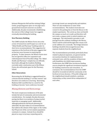 between Marguerite Hall and the existing College 
Center, proposing green space on one page and a 
ground‐level enclosed connector on another.  
Additionally, the plan recommends rehabilitating 
the exterior of the College Center but suggests 
eventually demolishing the building. 
New Pharmacy Building 
The CDMP includes the Wilson Farms site at the 
corner of Connecticut and Prospect as a site for an 
“Allied Health and Pharmacy” building under its 
short term recommendations. This suggestion for 
expansion at the forefront of the plan suggests that 
no barriers were foreseen to acquiring this 
property.  To date, however, the Wilson Farms store 
has not agreed to offers for acquisition and 
redevelopment from D’Youville College. The “Allied 
Health and Pharmacy” complex has not officially 
been built, although the Academic Building 
currently under construction east of the Wilson 
Farms site will include space for the Pharmacy 
School.   
Other Renovations 
Renovating the Alt Building is suggested based on 
criticism that the building is “corridor intense” and 
therefore not conducive to learning.  Renovating 
Madonna Hall is justified due to a need for the 
building to become “more conference focused.”  
Missing Elements and Shortcomings  
The most conspicuous weaknesses of the plan 
include the lack of community and environmental 
considerations.  For example, the plan discusses 
paving, but there is no mention of using recycled 
materials or managing runoff.  Additionally, 
although pedestrian and bicycle planning are 
admirable, the plan makes no recommendations 
that address the climate of this region or the reality 
that 90 percent of the current student population 
commutes to campus.  Instead, focus should be 
placed on ways to increase carpooling and to 
encourage transit use among faculty and students.  
There are also weaknesses in some of the 
recommendations.  The student street does not 
connect to the parking lots or from the library to the 
student apartments.  The cul‐de‐sac does not benefit 
the campus as much as it could, and therefore will 
not create a campus center in which students can 
congregate.  The only benefit it provides is safe 
passage from the academic building to the library, 
which could be achieved through other means such 
as the addition of a crosswalk.  The bridges between 
buildings should be discouraged because they 
separate students from the neighborhood.   
The recommendations presented, particularly those 
related to physical expansion, are general and do 
not mention timelines for implementation or 
estimated costs, with the exception of Americans 
with Disabilities Act (ADA) improvements.  
Furthermore, the CDMP does not discuss funding 
sources despite the significant investment required 
for building construction and renovation.  In 
conclusion, the recommendations from the CDMP 
should be reconsidered with the community at the 
forefront of every decision.  D’Youville College and 
the neighborhood should establish a symbiotic 
relationship, as they cannot thrive independent of 
each other. 
28
 