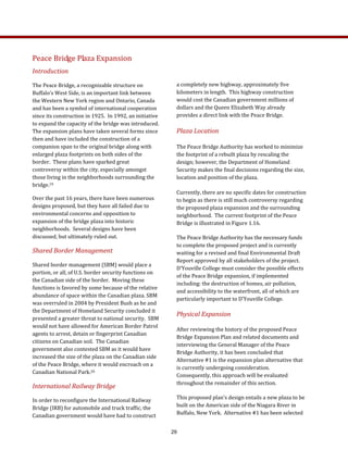a completely new highway, approximately five 
kilometers in length.  This highway construction 
would cost the Canadian government millions of 
dollars and the Queen Elizabeth Way already 
provides a direct link with the Peace Bridge. 
Plaza Location   
The Peace Bridge Authority has worked to minimize 
the footprint of a rebuilt plaza by rescaling the 
design; however, the Department of Homeland 
Security makes the final decisions regarding the size, 
location and position of the plaza. 
Currently, there are no specific dates for construction 
to begin as there is still much controversy regarding 
the proposed plaza expansion and the surrounding 
neighborhood.  The current footprint of the Peace 
Bridge is illustrated in Figure 1.16.   
The Peace Bridge Authority has the necessary funds 
to complete the proposed project and is currently 
waiting for a revised and final Environmental Draft 
Report approved by all stakeholders of the project.  
D’Youville College must consider the possible effects 
of the Peace Bridge expansion, if implemented 
including: the destruction of homes, air pollution, 
and accessibility to the waterfront, all of which are 
particularly important to D’Youville College. 
Physical Expansion 
After reviewing the history of the proposed Peace 
Bridge Expansion Plan and related documents and 
interviewing the General Manager of the Peace 
Bridge Authority, it has been concluded that 
Alternative #1 is the expansion plan alternative that 
is currently undergoing consideration.  
Consequently, this approach will be evaluated 
throughout the remainder of this section. 
This proposed plan’s design entails a new plaza to be 
built on the American side of the Niagara River in 
Buffalo, New York.  Alternative #1 has been selected 
Peace Bridge Plaza Expansion 
Introduction 
The Peace Bridge, a recognizable structure on 
Buffalo’s West Side, is an important link between 
the Western New York region and Ontario, Canada 
and has been a symbol of international cooperation 
since its construction in 1925.  In 1992, an initiative 
to expand the capacity of the bridge was introduced.  
The expansion plans have taken several forms since 
then and have included the construction of a 
companion span to the original bridge along with 
enlarged plaza footprints on both sides of the 
border.  These plans have sparked great 
controversy within the city, especially amongst 
those living in the neighborhoods surrounding the 
bridge.19 
Over the past 16 years, there have been numerous 
designs proposed, but they have all failed due to 
environmental concerns and opposition to 
expansion of the bridge plaza into historic 
neighborhoods.  Several designs have been 
discussed, but ultimately ruled out.   
Shared Border Management  
Shared border management (SBM) would place a 
portion, or all, of U.S. border security functions on 
the Canadian side of the border.  Moving these 
functions is favored by some because of the relative 
abundance of space within the Canadian plaza. SBM 
was overruled in 2004 by President Bush as he and 
the Department of Homeland Security concluded it 
presented a greater threat to national security.  SBM 
would not have allowed for American Border Patrol 
agents to arrest, detain or fingerprint Canadian 
citizens on Canadian soil.  The Canadian 
government also contested SBM as it would have 
increased the size of the plaza on the Canadian side 
of the Peace Bridge, where it would encroach on a 
Canadian National Park.20   
International Railway Bridge  
In order to reconfigure the International Railway 
Bridge (IRB) for automobile and truck traffic, the 
Canadian government would have had to construct 
29
 