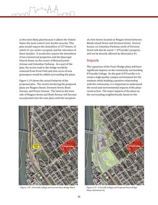 as the most likely plan because it allows the United 
States the most control over border security. This 
plan would require the demolition of 157 homes, of 
which 51 are owner‐occupied, and the relocation of 
those families.  It would also require the demolition 
of ten commercial properties and the Episcopal 
Church Home on the corner of Massachusetts 
Avenue and Columbus Parkway.  As a part of the 
plan, the access road to the bridge would be 
removed from Front Park and nine acres of new 
greenspace would be added surrounding the plaza. 
Figure 1.19 shows the actual footprint of the 
proposed plan.  The streets bordering the proposed 
plaza are Niagara Street, Vermont Street, Busti 
Avenue, and Porter Avenue.  The land on the west 
side of Niagara Street and Busti Avenue will become 
incorporated into the new plaza with the exception 
of a few homes located on Niagara Street between 
Rhode Island Street and Vermont Street.  Several 
houses on Columbus Parkway north of Vermont 
Street will also be saved. 21 D’Youville’s property 
will not be directly affected by Alternative #1. 
Impacts 
The expansion of the Peace Bridge plaza will have 
significant impacts on the community surrounding 
D’Youville College.  As the goal of D’Youville is to 
create a high‐quality campus environment for the 
students while building a positive relationship 
with the community, it is important to understand 
the social and environmental impacts of the plaza 
construction.  The major impacts of the plaza on 
the surrounding neighborhoods, based on the 
Figure 1.18 ­ D’Youville College and Current Peace Bridge Plaza.  Figure 1.19 ­ D’Youville College and Proposed Peace Bridge 
Plaza, Alternative #1. 
30
 