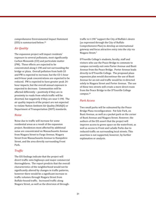 traffic to I‐190 “support the City of Buffalo’s desire 
(as expressed through the City of Buffalo 
Comprehensive Plan) to develop an international 
gateway and focus attractive entry into the city via 
Niagara Street.”   
D’Youville College’s students, faculty, staff and 
visitors who use the Peace Bridge to commute to 
campus currently exit onto Porter Avenue and Busti 
Avenue from the Peace Bridge.  Porter Avenue leads 
directly to D’Youville College.  The proposed plaza 
expansion plan would discontinue the use of Busti 
Avenue for an exit and traffic would be re‐directed 
solely to Niagara Street and Porter Avenue.  The use 
of these two streets will create a more direct route 
from the Peace Bridge to the D’Youville College 
campus.24 
Park Access 
Two small parks will be subsumed by the Peace 
Bridge Plaza reconfiguration:  Pat Sole Park, on 
Busti Avenue, as well as a pocket park on the corner 
of Busti Avenue and Niagara Street. However, the 
authors of the EIS assert that the project will 
improve access to green space on the waterfront, as 
well as access to Front and LaSalle Parks due to 
reduced traffic on surrounding local streets. This 
assertion is not supported, however, by further 
explanation or analysis. 
comprehensive Environmental Impact Statement 
(EIS) is summarized below.22  
Air Quality  
The expansion project will impact residents’ 
exposure to several pollutants, most significantly 
Carbon Monoxide (CO) and particulate matter 
(PM).  These effects are expected to be 
concentrated along I‐190 and not surrounding the 
bridge or plaza.  Overall pollution from both CO 
and PM is expected to increase, but the CO 1‐hour 
and 8‐hour peak concentrations are expected to be 
reduced.  PM is expected to have greater peak 24‐
hour impacts, but the overall annual exposure is 
expected to decrease.  Communities will be 
affected differently – positively if they are in 
proximity to roads from which traffic will be 
diverted, but negatively if they are near I‐190.  The 
air quality impacts of the project are not expected 
to violate Nation Ambient Air Quality (NAAQS) or 
Department of Transportation (DOT) standards.  
Noise 
Noise due to traffic will increase for some 
residential areas as a result of the expansion 
project. Residences most affected by additional 
noise are concentrated on Massachusetts Avenue 
from Niagara Street to Fargo Avenue, Niagara 
Street from Massachusetts Avenue to Hampshire 
Street, and the area directly surrounding Front 
Park. 
Traffic 
The EIS findings indicate that the project will 
divert traffic onto highways and major commercial 
thoroughfares.  The report predicts that the overall 
characteristics of the neighborhood would not be 
significantly altered by changes in traffic patterns, 
however there would be a significant increase in 
traffic volumes through Niagara Street from 
Buffalo‐bound traffic.  Increased traffic along 
Niagara Street, as well as the diversion of through‐
31
 