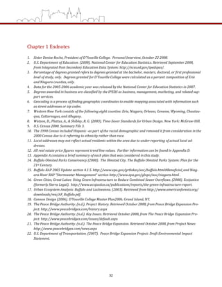 Chapter 1 Endnotes 
 
1.  Sister Denise Roche, President of D’Youville College.  Personal Interview, October 22 2008.   
2.  U.S. Department of Education. (2008). National Center for Education Statistics. Retrieved September 2008, 
from Integrated Post­Secondary Education Data System: http://nces.ed.gov/ipedspas/. 
3.  Percentage of degrees granted refers to degrees granted at the bachelor, masters, doctoral, or first professional 
level of study, only.  Degrees granted for D’Youville College were calculated as a percent composition of Erie 
and Niagara counties, only. 
4.  Data for the 2005­2006 academic year was released by the National Center for Education Statistics in 2007. 
5.  Degrees awarded in business are classified by the IPEDS as business, management, marketing, and related sup­
port services.  
6.  Geocoding is a process of finding geographic coordinates to enable mapping associated with information such 
as street addresses or zip codes. 
7.  Western New York consists of the following eight counties: Erie, Niagara, Orleans, Genesee, Wyoming, Chautau­
qua, Cattaraugus, and Allegany.  
8.  Watson, D., Plattus, A., & Shibley, R. G. (2003). Time­Saver Standards for Urban Design. New York: McGraw­Hill.  
9.  U.S. Census 2000. Summary File 3.  
10.  The 1990 Census included Hispanic ­as part of the racial demographic and removed it from consideration in the 
2000 Census due to it referring to ethnicity rather than race. 
11.  Local addresses may not reflect actual residents within the area due to under­reporting of actual local ad­
dresses. 
12.  All real estate price figures represent trend line values.  Further information can be found in Appendix D. 
13.  Appendix A contains a brief summary of each plan that was considered in this study. 
14.  Buffalo Olmsted Parks Conservancy (2008).  The Olmsted City. The Buffalo Olmsted Parks System: Plan for the 
21st Century. 
15.  Buffalo RAP 2005 Update section 4.1.5. http://www.epa.gov/grtlakes/aoc/buffalo.html#Beneficial_and Niag­
ara River RAP “Stormwater Management” section http://www.epa.gov/glnpo/aoc/niagara.html . 
16.  Green Cities, Great Lakes: Using Green Infrastructure to Reduce Combined Sewer Overflows. (2008). Ecojustice
(formerly Sierra Legal).  http://www.ecojustice.ca/publications/reports/the­green­infrastructure­report.  
17.  Urban Ecosystem Analysis: Buffalo and Lackwanna. (2003). Retrieved from http://www.americanforests.org/
downloads/rea/AF_Buffalo.pdf.  
18.  Cannon Design (2006). D’Youville College Master Plan2006. Grand Island, NY. 
19.  The Peace Bridge Authority. (n.d.). Project History. Retrieved October 2008, from Peace Bridge Expansion Pro­
ject: http://www.peacebridgex.com/history.aspx 
20.  The Peace Bridge Authority. (n.d.). Key Issues. Retrieved October 2008, from The Peace Bridge Expansion Pro­
ject: http://www.peacebridgex.com/issues/default.aspx 
21.  The Peace Bridge Authority. (n.d.). The Peace Bridge Expansion. Retrieved October 2008, from Project News: 
http://www.peacebridgex.com/news.aspx 
22.  U.S. Department of Transportation. (2007).  Peace Bridge Expansion Project: Draft Environmental Impact 
Statement. 
 
 
 
 
    
  
32
 