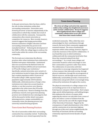residential community.  Often, while they were 
acknowledged for their contributions through 
research, the level of their community engagement 
remained minimal.  The stress of institutional 
expansion within urban settings, however, began to 
create the awareness of the need for collaboration.  It 
was found that areas in which institutions 
collaborated with the community fared better than 
those that remained isolated from their 
surroundings.1,3  As a result, many colleges and 
universities located in urban areas began to view 
their communities as partners rather than clients.  
The collaboration of universities with their 
communities to encourage integration has happened 
in three manners that inherently overlap: through 
physical redefinition, through the encouragement of 
shared resources, and through social connections.  
Additionally, sustainability provides a framework for 
collaboration and growth which is increasingly being 
embraced by institutions throughout the country.  
The physical connectivity of a college campus to its 
surroundings proves to be an important factor in 
fostering town and gown relationships.  Hard campus 
edges, poorly defined gateways, and building designs 
that emphasize the interior of campus while 
neglecting the exterior not only deter from a sense of 
place, but enforce a sense of isolation from the 
campus.  Such was the case with the original design 
of the University of Cincinnati.  Plagued by the 
consequences of rapid suburbanization in the 1960’s 
and the construction of an interstate highway 
through one of the area’s prime neighborhoods, the 
University of Cincinnati and the surrounding 
community experienced several decades of rapid 
decline.   
Introduction 
In the past several years, there has been a shift in 
the role of urban institutions within their 
surrounding communities.  Universities were 
formerly perceived  to function independently of the 
communities in which they resided, due to lack of 
collaboration with the community.  Consequently, 
communities often viewed universities as 
competitors for resources.  More recently, however, 
research suggests that forging partnerships 
between institutions of higher education and their 
surrounding communities has proven to be 
mutually beneficial.1   Following the development of 
the CDMP in 2006, the college began to embrace the 
need to plan within the context of the surrounding 
community. 
The first task was to determine the effective 
practices other urban institutions have embraced to 
facilitate town‐gown relationships.  Institutional 
data was accessed from the National Center for 
Educational Statistics (NCES) and narrowed down 
to D’Youville College’s peer institutions.2  
Specifically, national universities were sorted to 4‐
year institutions located in large urban settings that 
had a student population within 10 percent of 
D’Youville College’s 2006 reported student 
population (approximately 3,018 students).  
Additionally, celebrated practices of larger urban 
institutions were taken into account based on 
whether or not their practices were likewise 
applicable to the urban issues that D’Youville 
College currently faces.  Based on findings from this 
preliminary research, town‐gown best planning 
practices were divided into four subcategories that 
will be discussed in further detail: town‐gown 
planning practices, campus sustainability as a 
community vision, the planning process and 
university assisted housing programs.  
Town‐Gown Best Planning Practices 
The role of universities within their surrounding 
communities has constantly evolved.  Traditionally, 
such institutions were viewed separately from the 
Town­Gown Planning 
The stress of college and university expansion 
within urban settings has heightened awareness 
of the need for collaboration.  Research suggests 
that neighborhoods where college and 
community collaboration occurs fare better 
than those that remain isolated. 
Chapter 2: Precedent Study
33
 