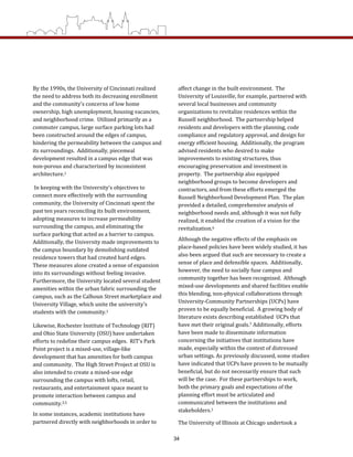 affect change in the built environment.  The 
University of Louisville, for example, partnered with 
several local businesses and community 
organizations to revitalize residences within the 
Russell neighborhood.  The partnership helped 
residents and developers with the planning, code 
compliance and regulatory approval, and design for 
energy efficient housing.  Additionally, the program 
advised residents who desired to make 
improvements to existing structures, thus 
encouraging preservation and investment in 
property.  The partnership also equipped 
neighborhood groups to become developers and 
contractors, and from these efforts emerged the 
Russell Neighborhood Development Plan.  The plan 
provided a detailed, comprehensive analysis of 
neighborhood needs and, although it was not fully 
realized, it enabled the creation of a vision for the 
revitalization.6  
Although the negative effects of the emphasis on 
place‐based policies have been widely studied, it has 
also been argued that such are necessary to create a 
sense of place and defensible spaces.  Additionally, 
however, the need to socially fuse campus and 
community together has been recognized.  Although 
mixed‐use developments and shared facilities enable 
this blending, non‐physical collaborations through 
University‐Community Partnerships (UCPs) have 
proven to be equally beneficial.  A growing body of 
literature exists describing established  UCPs that 
have met their original goals.7 Additionally, efforts 
have been made to disseminate information 
concerning the initiatives that institutions have 
made, especially within the context of distressed 
urban settings. As previously discussed, some studies 
have indicated that UCPs have proven to be mutually 
beneficial, but do not necessarily ensure that such 
will be the case.  For these partnerships to work, 
both the primary goals and expectations of the 
planning effort must be articulated and 
communicated between the institutions and 
stakeholders.1 
The University of Illinois at Chicago undertook a 
By the 1990s, the University of Cincinnati realized 
the need to address both its decreasing enrollment 
and the community’s concerns of low home 
ownership, high unemployment, housing vacancies, 
and neighborhood crime.  Utilized primarily as a 
commuter campus, large surface parking lots had 
been constructed around the edges of campus, 
hindering the permeability between the campus and 
its surroundings.  Additionally, piecemeal 
development resulted in a campus edge that was 
non‐porous and characterized by inconsistent 
architecture.1   
 In keeping with the University’s objectives to 
connect more effectively with the surrounding 
community, the University of Cincinnati spent the 
past ten years reconciling its built environment, 
adopting measures to increase permeability 
surrounding the campus, and eliminating the 
surface parking that acted as a barrier to campus.  
Additionally, the University made improvements to 
the campus boundary by demolishing outdated 
residence towers that had created hard edges.  
These measures alone created a sense of expansion 
into its surroundings without feeling invasive.  
Furthermore, the University located several student 
amenities within the urban fabric surrounding the 
campus, such as the Calhoun Street marketplace and 
University Village, which unite the university’s 
students with the community.1    
Likewise, Rochester Institute of Technology (RIT) 
and Ohio State University (OSU) have undertaken 
efforts to redefine their campus edges.  RIT’s Park 
Point project is a mixed‐use, village‐like 
development that has amenities for both campus 
and community.  The High Street Project at OSU is 
also intended to create a mixed‐use edge 
surrounding the campus with lofts, retail, 
restaurants, and entertainment space meant to 
promote interaction between campus and 
community.3,5 
In some instances, academic institutions have 
partnered directly with neighborhoods in order to 
34
 