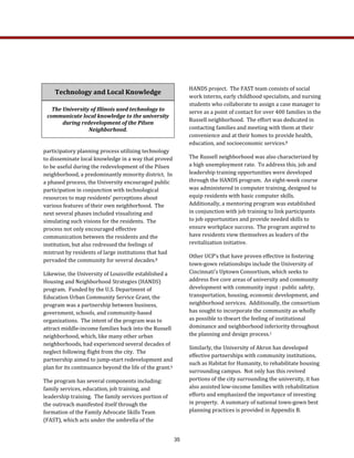 HANDS project.  The FAST team consists of social 
work interns, early childhood specialists, and nursing 
students who collaborate to assign a case manager to 
serve as a point of contact for over 400 families in the 
Russell neighborhood.  The effort was dedicated in 
contacting families and meeting with them at their 
convenience and at their homes to provide health, 
education, and socioeconomic services.8  
The Russell neighborhood was also characterized by 
a high unemployment rate.  To address this, job and 
leadership training opportunities were developed 
through the HANDS program.  An eight‐week course 
was administered in computer training, designed to 
equip residents with basic computer skills.  
Additionally, a mentoring program was established 
in conjunction with job training to link participants 
to job opportunities and provide needed skills to 
ensure workplace success.  The program aspired to 
have residents view themselves as leaders of the 
revitalization initiative. 
Other UCP’s that have proven effective in fostering 
town‐gown relationships include the University of 
Cincinnati’s Uptown Consortium, which seeks to 
address five core areas of university and community 
development with community input : public safety, 
transportation, housing, economic development, and 
neighborhood services.  Additionally, the consortium 
has sought to incorporate the community as wholly 
as possible to thwart the feeling of institutional 
dominance and neighborhood inferiority throughout 
the planning and design process.1   
Similarly, the University of Akron has developed 
effective partnerships with community institutions, 
such as Habitat for Humanity, to rehabilitate housing 
surrounding campus.  Not only has this revived 
portions of the city surrounding the university, it has 
also assisted low‐income families with rehabilitation 
efforts and emphasized the importance of investing 
in property.  A summary of national town‐gown best 
planning practices is provided in Appendix B.   
 
participatory planning process utilizing technology 
to disseminate local knowledge in a way that proved 
to be useful during the redevelopment of the Pilsen 
neighborhood, a predominantly minority district.  In 
a phased process, the University encouraged public 
participation in conjunction with technological 
resources to map residents’ perceptions about 
various features of their own neighborhood.  The 
next several phases included visualizing and 
simulating such visions for the residents.  The 
process not only encouraged effective 
communication between the residents and the 
institution, but also redressed the feelings of 
mistrust by residents of large institutions that had 
pervaded the community for several decades.8 
Likewise, the University of Louisville established a 
Housing and Neighborhood Strategies (HANDS) 
program.  Funded by the U.S. Department of 
Education Urban Community Service Grant, the 
program was a partnership between business, 
government, schools, and community‐based 
organizations.  The intent of the program was to 
attract middle‐income families back into the Russell 
neighborhood, which, like many other urban 
neighborhoods, had experienced several decades of 
neglect following flight from the city.  The 
partnership aimed to jump‐start redevelopment and 
plan for its continuance beyond the life of the grant.6 
The program has several components including: 
family services, education, job training, and 
leadership training.  The family services portion of 
the outreach manifested itself through the 
formation of the Family Advocate Skills Team 
(FAST), which acts under the umbrella of the 
Technology and Local Knowledge 
The University of Illinois used technology to 
communicate local knowledge to the university 
during redevelopment of the Pilsen 
Neighborhood. 
35
 