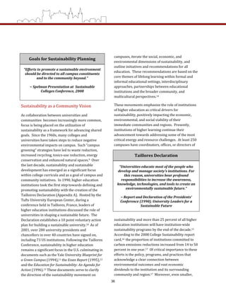campuses, iterate the social, economic, and 
environmental dimensions of sustainability, and 
outline initiatives and recommendations for all 
education.  These recommendations are based on the 
core themes of lifelong learning within formal and 
informal educational settings, interdisciplinary 
approaches, partnerships between educational 
institutions and the broader community, and 
multicultural perspectives.14 
These movements emphasize the role of institutions 
of higher education as critical drivers for 
sustainability, positively impacting the economic, 
environmental, and social viability of their 
immediate communities and regions.  Presently, 
institutions of higher learning continue their 
advancement towards addressing some of the most 
critical energy and resource challenges.  At least 250 
campuses have coordinators, offices, or directors of 
sustainability and more than 25 percent of all higher 
education institutions will have institution‐wide 
sustainability programs by the end of the decade.15  
According to the 2008 College Sustainability report 
card,16  the proportion of institutions committed to 
carbon emissions reductions increased from 14 to 50 
percent in one year.17  Of critical importance to these 
efforts is the policy, programs, and practices that 
acknowledge a clear connection between 
environmental outcomes and vast economic 
dividends to the institution and its surrounding 
community and region.17  Moreover, even smaller, 
Sustainability as a Community Vision 
As collaboration between universities and 
communities  becomes increasingly more common, 
focus is being placed on the utilization of 
sustainability as a framework for advancing shared 
goals.  Since the 1960s, many colleges and 
universities have taken steps to reduce negative 
environmental impacts on campus.  Such “campus 
greening” strategies have led to waste reduction, 
increased recycling, toxics‐use reduction, energy 
conservation and enhanced natural spaces.9  Over 
the last decade, sustainability and sustainable 
development has emerged as a significant focus 
within college curricula and as a goal of campus and 
community initiatives.  In 1990, higher education 
institutions took the first step towards defining and 
promoting sustainability with the creation of the 
Tailloires Declaration (Appendix A).  Hosted by the 
Tufts University European Center, during a 
conference held in Taillores, France, leaders of 
higher education institutions discussed the role of 
universities in shaping a sustainable future.  The 
Declaration establishes a 10 point voluntary action 
plan for building a sustainable university.10  As of 
2001, over 280 university presidents and 
chancellors in over 40 countries have signed on, 
including 73 US institutions. Following the Taillores 
Conference, sustainability in higher education 
remains a significant focus in the U.S. culminating in 
documents such as the Yale University Blueprint for 
a Green Campus (1994),11 the Essex Report (1995),12 
and the Education for Sustainability: An Agenda for 
Action (1996).13 These documents serve to clarify 
the direction of the sustainability movement on 
Goals for Sustainability Planning 
“Efforts to promote a sustainable environment 
should be directed to all campus constituents 
and to the community beyond.” 
 
~ Spelman Presentation at  Sustainable 
Colleges Conference, 2008 
 
Taillores Declaration 
“Universities educate most of the people who 
develop and manage society’s institutions. For 
this reason, universities bear profound 
responsibilities to increase the awareness, 
knowledge, technologies, and tools to create an 
environmentally sustainable future.” 
 
~ Report and Declaration of the Presidents’ 
Conference (1990). University Leaders for a 
Sustainable Future 
36
 
