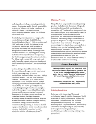 Planning Process 
Many of the best campus and community planning 
practices studied occur in the context of larger, de‐
industrialized cities, which provide a basis for 
comparison to D’Youville College.  Consequently, the 
impetus behind most of the planning efforts was the 
disinvestment of property, due to declining 
populations, and the consequent deterioration of 
conditions surrounding campus communities. To 
jump‐start the process of campus and community 
regeneration, many institutions developed 
community partnerships to focus planning efforts in 
two core areas: physical revitalization and the 
strengthening of community ties.  The campus‐
community planning process typically begins with an 
assessment of current conditions, an articulation of 
goals and visions, transferring goals into 
recommendations and action, and finally creating a 
mechanism for continuous monitoring.  
Existing Conditions 
In the case of the University of Cincinnati, 
revitalization began first within the campus.  World 
renowned architects were recruited to physically 
redefine the campus buildings and establish 
recognition locally, regionally, and nationally.  
Following a bold campus redefinition, the University 
articulated several physical goals for community 
redevelopment including recycling and 
rehabilitation, as well as assessing and improving 
connectivity.   
modestly endowed colleges are making strides to 
improve their campus quality through sustainability 
strategies; of colleges with similar enrollment to 
D’Youville College, 19 of 33 (58 percent) 
significantly improved their overall sustainability 
scores in one year. 
Oberlin College recently achieved a top grade for 
sustainability according to the 2008 College 
Sustainability Report Card.16   With an enrollment of 
2,857 students as of 2008, the college achieved 
excellence in planning and implementation of 
sustainable practices across sectors including 
transportation, climate change and energy issues, 
administration, food and recycling, green building, 
student involvement, endowment transparency, 
shareholder engagement, and investment priorities.  
The College made considerable progress in each 
graded sector but transportation contributed most 
significantly to Oberlin College’s high sustainability 
score.16 
Spelman College, situated five minutes  from 
downtown Atlanta, Georgia, recently undertook a 
strategic planning process for campus 
sustainability.  Spelman College, which has a student 
enrollment between 1,000 and 5,000 students,2 
convened a "sustainability focus group" in 2007 
comprised of faculty, students, and staff to begin 
identifying goals and objectives related to campus 
sustainability.  The overall goal for Spelman’s 
sustainability planning focused on enhancing the 
students' learning environment by addressing the 
physical, social, environmental, and community 
dimensions of the college campus experience: "to 
expand and improve the physical campus, 
technology infrastructure and residential programs 
in order to facilitate a seamless living and learning 
environment with (a) increased focus on 
environmental responsibility, b) increased student 
engagement and student‐faculty interactions, and c) 
increased student achievement and overall 
satisfaction with the collegiate experience."17  
Campus Transition 
“The impetus that inspired this transition…was 
the realization that improving the quality of life 
in and for the communities neighboring the 
university was part of the social obligations of 
the university as a good citizen and a good 
neighbor” 
 
­  Community Interactions and Collaborations 
Peer Institutional Study, 2006  
 
37
 