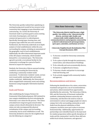1.  To become a model for University‐community 
relations; 
2.  To be a place of pride through the maintenance, 
conservation, and enhancement of buildings; 
3.  To be culturally and socio‐economically diverse; 
4.  To become a neighborhood of choice; 
5.  To become a leader and partner to encourage 
retail and housing; and 
6.  To be actively engaged with community leaders 
and agencies.  
Recommendations and Actions 
Following the identification of its values, universities 
translated each goal into a set of recommendations 
and actions, which stemmed from opportunities 
identified by the university.  The University of Akron, 
OSU, and the University of Cincinnati realized the 
symbiotic relationship between university and 
community, and therefore the need to create an 
environment to attract and engage people not only to 
campus but to the surrounding community as well.  
Aside from the physical redefinition of their 
campuses, incentives were put in place to increase 
homeownership.  Additionally, opportunities for 
partnerships were identified based on the dual need 
for student preparation within specific disciplines of 
study and the communities’ need for those skill sets 
within local schools, businesses, and agencies.5 
The University quickly realized that capitalizing on 
existing housing stock would be less invasive to the 
community than engaging in mass demolition and 
restructuring.  As a result, the University of 
Cincinnati made it a primary goal to assess existing 
real estate, housing types, and retail and 
commercial spaces prior to redevelopment.  
Specifically, housing types, housing sizes, and 
occupancy type within the area were assessed.  
Furthermore, the University undertook an in‐depth 
analysis of retail establishments within the area 
surrounding the campus, including an assessment of 
the geographic reach of such establishments.  
Additionally, the effort determined important needs 
of the off‐campus community, which included 
demand for a recreational space.  The University 
agreed to provide a recreational facility for the 
community in exchange for a parcel of land it 
desired to acquire for expansion. 
Similarly, the University of Akron assessed existing 
conditions surrounding the University by 
conducting a community resident needs 
assessment.  To determine residents’ needs, surveys 
were issued, public meetings held, and market 
studies conducted.  Additionally, the University of 
Akron mapped both community assets and existing 
businesses using Geographic Information Systems 
(GIS). 
Goals and Visions 
After establishing the Campus Partners for 
Community Urban Redevelopment, OSU initiated its 
own campus rehabilitation by first articulating the 
University’s core values for the process.  The values 
articulated were long‐term goals toward which 
campus actions should ultimately be directed.  The 
values not only encompassed the physical 
revitalization of the campus and surrounding 
community, but its social redefinition as well.  The 
University divided its values for the neighborhood 
into the following six categories:5 
Ohio State University ~ Vision 
“The University District shall become a high 
quality ‘city­within­a­city,’ characterized by 
diverse, enriched, safe, livable, and 
commercially viable neighborhoods with 
community features and programs connected by 
a district­wide framework of transportation, 
open space, amenities, and human services.” 
~University Neighborhoods Revitalization Plan 
Concept Document, 2005 
38
 